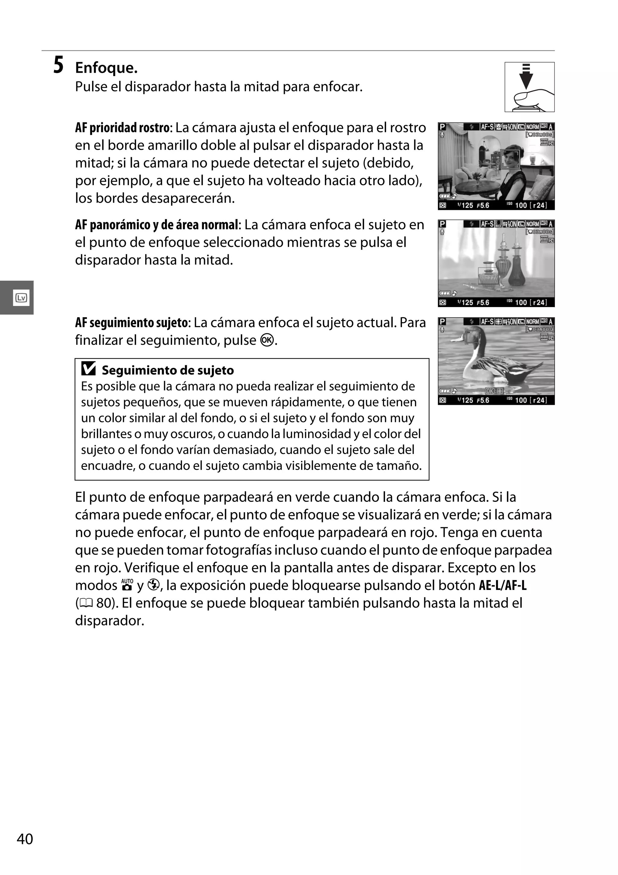 5

Enfoque.
Pulse el disparador hasta la mitad para enfocar.
AF prioridad rostro: La cámara ajusta el enfoque para el rostro
en el borde amarillo doble al pulsar el disparador hasta la
mitad; si la cámara no puede detectar el sujeto (debido,
por ejemplo, a que el sujeto ha volteado hacia otro lado),
los bordes desaparecerán.
AF panorámico y de área normal: La cámara enfoca el sujeto en
el punto de enfoque seleccionado mientras se pulsa el
disparador hasta la mitad.

x
AF seguimiento sujeto: La cámara enfoca el sujeto actual. Para
finalizar el seguimiento, pulse J.

D

Seguimiento de sujeto
Es posible que la cámara no pueda realizar el seguimiento de
sujetos pequeños, que se mueven rápidamente, o que tienen
un color similar al del fondo, o si el sujeto y el fondo son muy
brillantes o muy oscuros, o cuando la luminosidad y el color del
sujeto o el fondo varían demasiado, cuando el sujeto sale del
encuadre, o cuando el sujeto cambia visiblemente de tamaño.

El punto de enfoque parpadeará en verde cuando la cámara enfoca. Si la
cámara puede enfocar, el punto de enfoque se visualizará en verde; si la cámara
no puede enfocar, el punto de enfoque parpadeará en rojo. Tenga en cuenta
que se pueden tomar fotografías incluso cuando el punto de enfoque parpadea
en rojo. Verifique el enfoque en la pantalla antes de disparar. Excepto en los
modos i y j, la exposición puede bloquearse pulsando el botón AE-L/AF-L
(0 80). El enfoque se puede bloquear también pulsando hasta la mitad el
disparador.

40

 