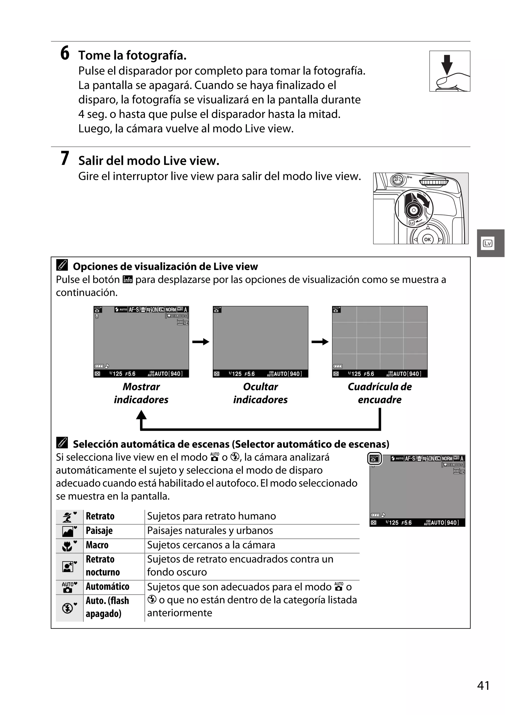 6

Tome la fotografía.
Pulse el disparador por completo para tomar la fotografía.
La pantalla se apagará. Cuando se haya finalizado el
disparo, la fotografía se visualizará en la pantalla durante
4 seg. o hasta que pulse el disparador hasta la mitad.
Luego, la cámara vuelve al modo Live view.

7

Salir del modo Live view.
Gire el interruptor live view para salir del modo live view.

x
A

Opciones de visualización de Live view
Pulse el botón R para desplazarse por las opciones de visualización como se muestra a
continuación.

Mostrar
indicadores

Ocultar
indicadores

Cuadrícula de
encuadre

A Selección automática de escenas (Selector automático de escenas)
Si selecciona live view en el modo i o j, la cámara analizará
automáticamente el sujeto y selecciona el modo de disparo
adecuado cuando está habilitado el autofoco. El modo seleccionado
se muestra en la pantalla.
t
u
v
w
r
s

Retrato
Paisaje
Macro
Retrato
nocturno
Automático
Auto. (flash
apagado)

Sujetos para retrato humano
Paisajes naturales y urbanos
Sujetos cercanos a la cámara
Sujetos de retrato encuadrados contra un
fondo oscuro
Sujetos que son adecuados para el modo i o
j o que no están dentro de la categoría listada
anteriormente

41

 