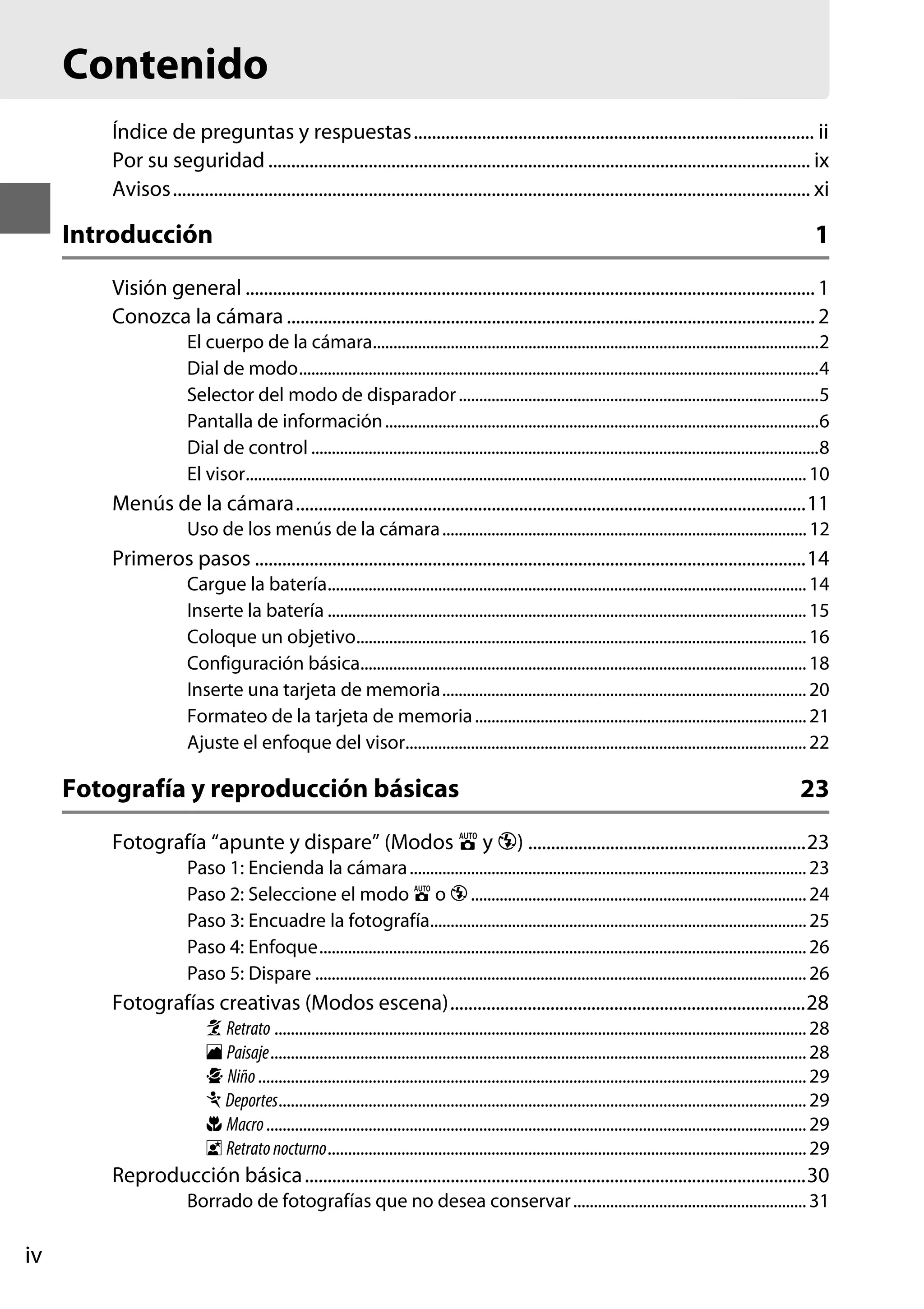 Contenido
Índice de preguntas y respuestas........................................................................................ ii
Por su seguridad ....................................................................................................................... ix
Avisos............................................................................................................................................ xi

Introducción

1

Visión general ............................................................................................................................. 1
Conozca la cámara .................................................................................................................... 2
El cuerpo de la cámara.............................................................................................................2
Dial de modo...............................................................................................................................4
Selector del modo de disparador ........................................................................................5
Pantalla de información ..........................................................................................................6
Dial de control ............................................................................................................................8
El visor......................................................................................................................................... 10

Menús de la cámara................................................................................................................11
Uso de los menús de la cámara ......................................................................................... 12

Primeros pasos .........................................................................................................................14
Cargue la batería..................................................................................................................... 14
Inserte la batería ..................................................................................................................... 15
Coloque un objetivo.............................................................................................................. 16
Configuración básica............................................................................................................. 18
Inserte una tarjeta de memoria......................................................................................... 20
Formateo de la tarjeta de memoria ................................................................................. 21
Ajuste el enfoque del visor.................................................................................................. 22

Fotografía y reproducción básicas

23

Fotografía “apunte y dispare” (Modos i y j) .............................................................23
Paso 1: Encienda la cámara ................................................................................................. 23
Paso 2: Seleccione el modo i o j .................................................................................. 24
Paso 3: Encuadre la fotografía............................................................................................ 25
Paso 4: Enfoque....................................................................................................................... 26
Paso 5: Dispare ........................................................................................................................ 26

Fotografías creativas (Modos escena)..............................................................................28
k Retrato .................................................................................................................................. 28
l Paisaje................................................................................................................................... 28
p Niño ...................................................................................................................................... 29
m Deportes................................................................................................................................. 29
n Macro .................................................................................................................................... 29
o Retrato nocturno..................................................................................................................... 29

Reproducción básica ..............................................................................................................30
Borrado de fotografías que no desea conservar ......................................................... 31

iv

 