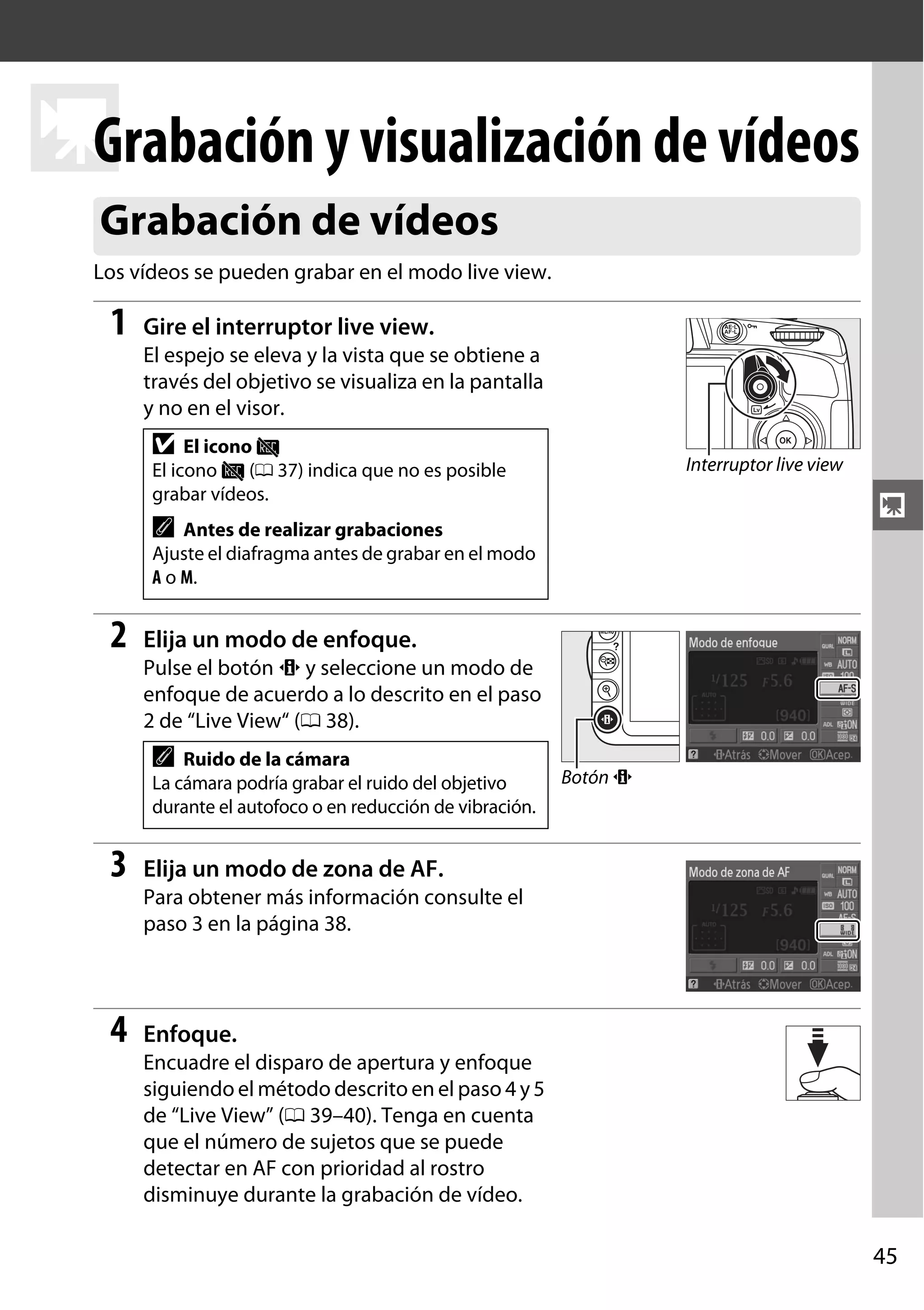 Grabación y visualización de vídeos
y
Grabación de vídeos
Los vídeos se pueden grabar en el modo live view.

1

Gire el interruptor live view.
El espejo se eleva y la vista que se obtiene a
través del objetivo se visualiza en la pantalla
y no en el visor.

D El icono 0
El icono 0 (0 37) indica que no es posible
grabar vídeos.

Interruptor live view

y

A

Antes de realizar grabaciones
Ajuste el diafragma antes de grabar en el modo
A o M.

2

Elija un modo de enfoque.
Pulse el botón P y seleccione un modo de
enfoque de acuerdo a lo descrito en el paso
2 de “Live View“ (0 38).

A

Ruido de la cámara
La cámara podría grabar el ruido del objetivo
durante el autofoco o en reducción de vibración.

3

Botón P

Elija un modo de zona de AF.
Para obtener más información consulte el
paso 3 en la página 38.

4

Enfoque.
Encuadre el disparo de apertura y enfoque
siguiendo el método descrito en el paso 4 y 5
de “Live View” (0 39–40). Tenga en cuenta
que el número de sujetos que se puede
detectar en AF con prioridad al rostro
disminuye durante la grabación de vídeo.

45

 