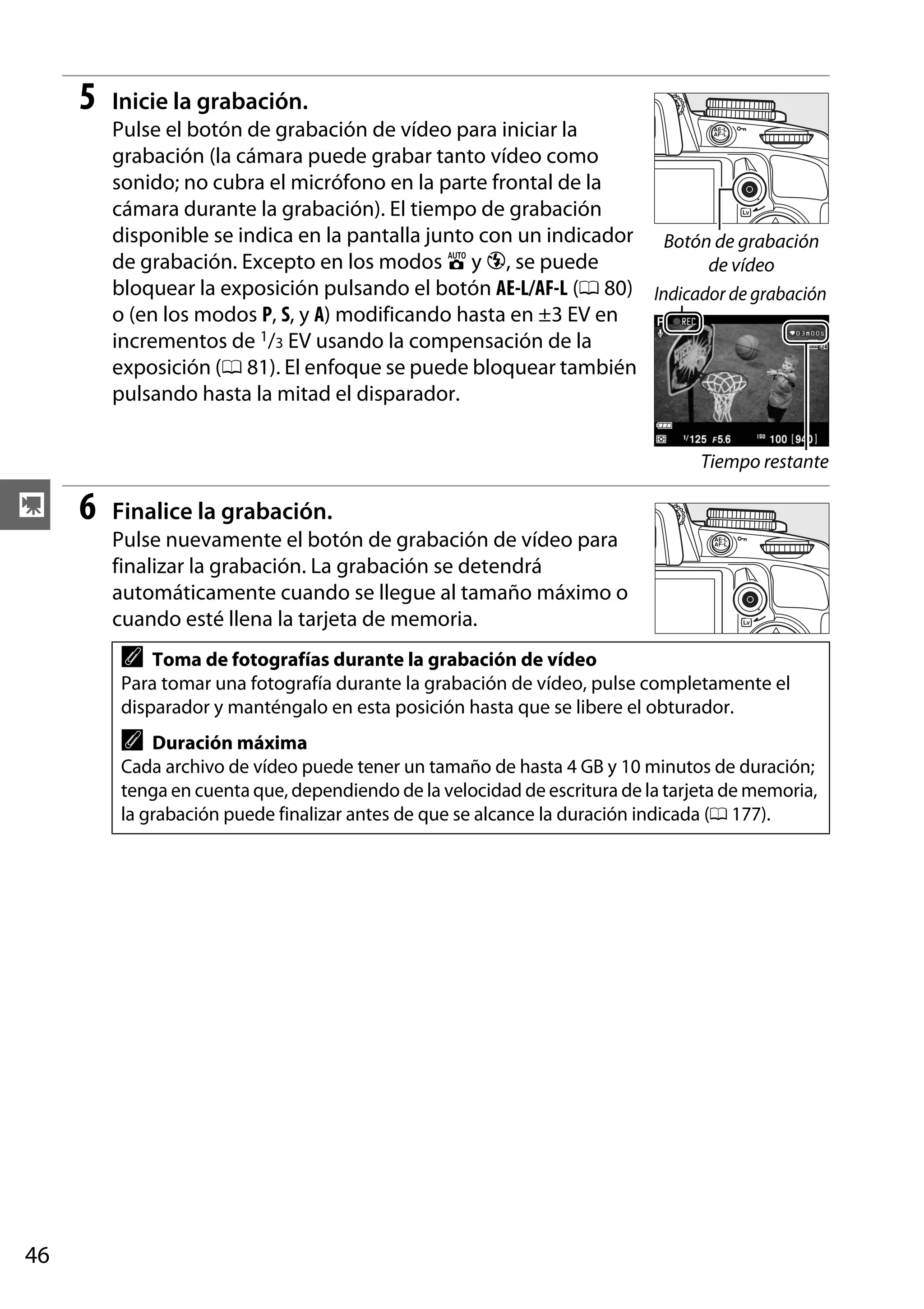 5

Inicie la grabación.
Pulse el botón de grabación de vídeo para iniciar la
grabación (la cámara puede grabar tanto vídeo como
sonido; no cubra el micrófono en la parte frontal de la
cámara durante la grabación). El tiempo de grabación
disponible se indica en la pantalla junto con un indicador Botón de grabación
de grabación. Excepto en los modos i y j, se puede
de vídeo
bloquear la exposición pulsando el botón AE-L/AF-L (0 80) Indicador de grabación
o (en los modos P, S, y A) modificando hasta en ±3 EV en
incrementos de 1/3 EV usando la compensación de la
exposición (0 81). El enfoque se puede bloquear también
pulsando hasta la mitad el disparador.
Tiempo restante

y

6

Finalice la grabación.
Pulse nuevamente el botón de grabación de vídeo para
finalizar la grabación. La grabación se detendrá
automáticamente cuando se llegue al tamaño máximo o
cuando esté llena la tarjeta de memoria.

A

Toma de fotografías durante la grabación de vídeo
Para tomar una fotografía durante la grabación de vídeo, pulse completamente el
disparador y manténgalo en esta posición hasta que se libere el obturador.

A

Duración máxima
Cada archivo de vídeo puede tener un tamaño de hasta 4 GB y 10 minutos de duración;
tenga en cuenta que, dependiendo de la velocidad de escritura de la tarjeta de memoria,
la grabación puede finalizar antes de que se alcance la duración indicada (0 177).

46

 