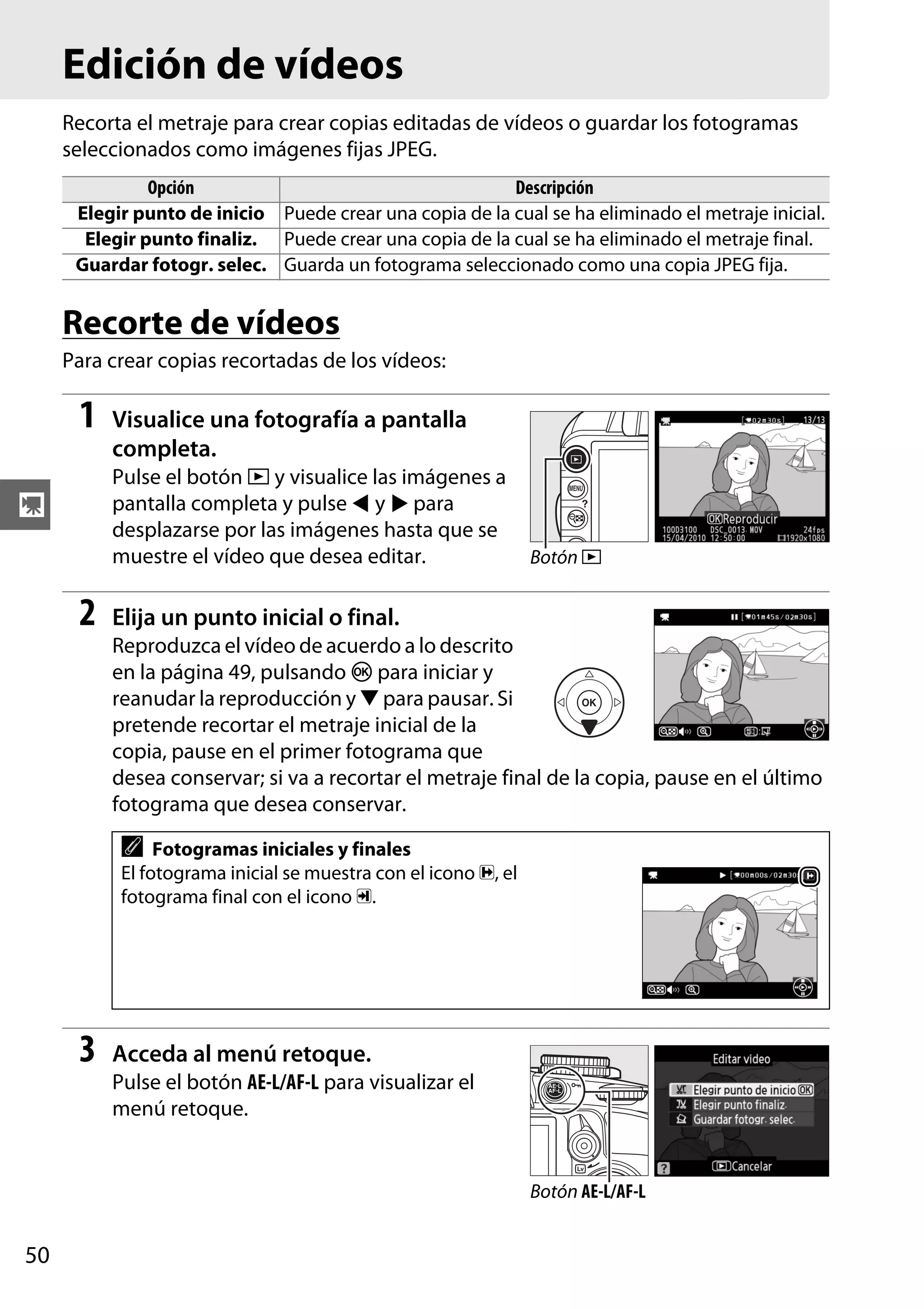 Edición de vídeos
Recorta el metraje para crear copias editadas de vídeos o guardar los fotogramas
seleccionados como imágenes fijas JPEG.
Opción
Descripción
Elegir punto de inicio Puede crear una copia de la cual se ha eliminado el metraje inicial.
Elegir punto finaliz. Puede crear una copia de la cual se ha eliminado el metraje final.
Guardar fotogr. selec. Guarda un fotograma seleccionado como una copia JPEG fija.

Recorte de vídeos
Para crear copias recortadas de los vídeos:

1

Visualice una fotografía a pantalla
completa.
Pulse el botón K y visualice las imágenes a
pantalla completa y pulse 4 y 2 para
desplazarse por las imágenes hasta que se
muestre el vídeo que desea editar.

y

2

Botón K

Elija un punto inicial o final.
Reproduzca el vídeo de acuerdo a lo descrito
en la página 49, pulsando J para iniciar y
reanudar la reproducción y 3 para pausar. Si
pretende recortar el metraje inicial de la
copia, pause en el primer fotograma que
desea conservar; si va a recortar el metraje final de la copia, pause en el último
fotograma que desea conservar.

A

Fotogramas iniciales y finales
El fotograma inicial se muestra con el icono d, el
fotograma final con el icono e.

3

Acceda al menú retoque.
Pulse el botón AE-L/AF-L para visualizar el
menú retoque.

Botón AE-L/AF-L

50

 