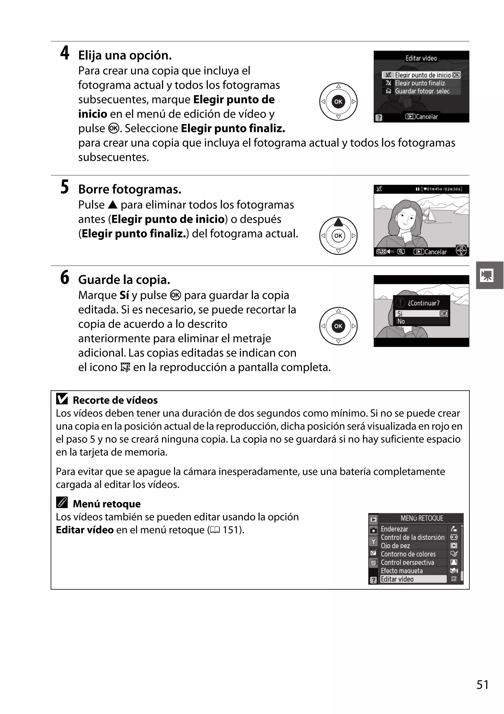 4

Elija una opción.
Para crear una copia que incluya el
fotograma actual y todos los fotogramas
subsecuentes, marque Elegir punto de
inicio en el menú de edición de vídeo y
pulse J. Seleccione Elegir punto finaliz.
para crear una copia que incluya el fotograma actual y todos los fotogramas
subsecuentes.

5

Borre fotogramas.
Pulse 1 para eliminar todos los fotogramas
antes (Elegir punto de inicio) o después
(Elegir punto finaliz.) del fotograma actual.

6

Guarde la copia.

y

Marque Sí y pulse J para guardar la copia
editada. Si es necesario, se puede recortar la
copia de acuerdo a lo descrito
anteriormente para eliminar el metraje
adicional. Las copias editadas se indican con
el icono f en la reproducción a pantalla completa.

D

Recorte de vídeos
Los vídeos deben tener una duración de dos segundos como mínimo. Si no se puede crear
una copia en la posición actual de la reproducción, dicha posición será visualizada en rojo en
el paso 5 y no se creará ninguna copia. La copia no se guardará si no hay suficiente espacio
en la tarjeta de memoria.
Para evitar que se apague la cámara inesperadamente, use una batería completamente
cargada al editar los vídeos.

A

Menú retoque
Los vídeos también se pueden editar usando la opción
Editar vídeo en el menú retoque (0 151).

51

 
