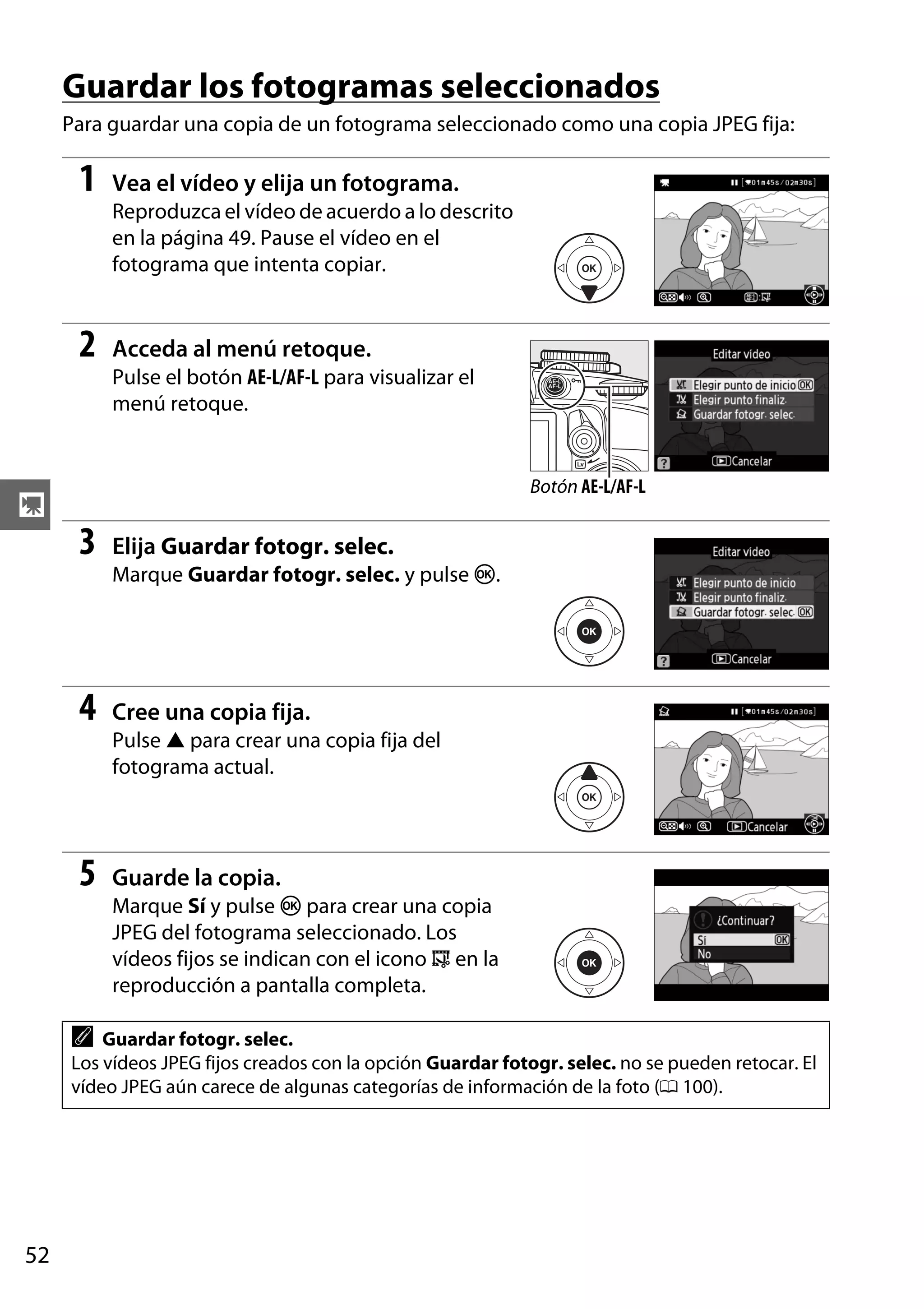 Guardar los fotogramas seleccionados
Para guardar una copia de un fotograma seleccionado como una copia JPEG fija:

1

Vea el vídeo y elija un fotograma.
Reproduzca el vídeo de acuerdo a lo descrito
en la página 49. Pause el vídeo en el
fotograma que intenta copiar.

2

Acceda al menú retoque.
Pulse el botón AE-L/AF-L para visualizar el
menú retoque.

Botón AE-L/AF-L

y

3

Elija Guardar fotogr. selec.
Marque Guardar fotogr. selec. y pulse J.

4

Cree una copia fija.
Pulse 1 para crear una copia fija del
fotograma actual.

5

Guarde la copia.
Marque Sí y pulse J para crear una copia
JPEG del fotograma seleccionado. Los
vídeos fijos se indican con el icono f en la
reproducción a pantalla completa.

A

Guardar fotogr. selec.
Los vídeos JPEG fijos creados con la opción Guardar fotogr. selec. no se pueden retocar. El
vídeo JPEG aún carece de algunas categorías de información de la foto (0 100).

52

 