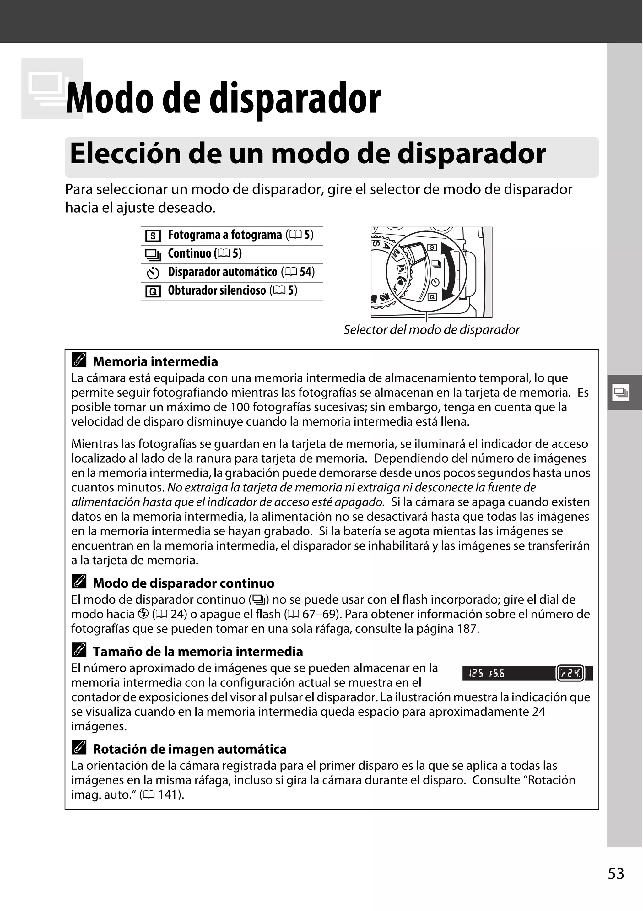 Modo
k de disparador
Elección de un modo de disparador
Para seleccionar un modo de disparador, gire el selector de modo de disparador
hacia el ajuste deseado.

8
I
E
J

Fotograma a fotograma (0 5)
Continuo (0 5)
Disparador automático (0 54)
Obturador silencioso (0 5)
Selector del modo de disparador

A

Memoria intermedia

La cámara está equipada con una memoria intermedia de almacenamiento temporal, lo que
permite seguir fotografiando mientras las fotografías se almacenan en la tarjeta de memoria. Es
posible tomar un máximo de 100 fotografías sucesivas; sin embargo, tenga en cuenta que la
velocidad de disparo disminuye cuando la memoria intermedia está llena.

k

Mientras las fotografías se guardan en la tarjeta de memoria, se iluminará el indicador de acceso
localizado al lado de la ranura para tarjeta de memoria. Dependiendo del número de imágenes
en la memoria intermedia, la grabación puede demorarse desde unos pocos segundos hasta unos
cuantos minutos. No extraiga la tarjeta de memoria ni extraiga ni desconecte la fuente de
alimentación hasta que el indicador de acceso esté apagado. Si la cámara se apaga cuando existen
datos en la memoria intermedia, la alimentación no se desactivará hasta que todas las imágenes
en la memoria intermedia se hayan grabado. Si la batería se agota mientas las imágenes se
encuentran en la memoria intermedia, el disparador se inhabilitará y las imágenes se transferirán
a la tarjeta de memoria.

A

Modo de disparador continuo

El modo de disparador continuo (I) no se puede usar con el flash incorporado; gire el dial de
modo hacia j (0 24) o apague el flash (0 67–69). Para obtener información sobre el número de
fotografías que se pueden tomar en una sola ráfaga, consulte la página 187.

A

Tamaño de la memoria intermedia

El número aproximado de imágenes que se pueden almacenar en la
memoria intermedia con la configuración actual se muestra en el
contador de exposiciones del visor al pulsar el disparador. La ilustración muestra la indicación que
se visualiza cuando en la memoria intermedia queda espacio para aproximadamente 24
imágenes.

A

Rotación de imagen automática

La orientación de la cámara registrada para el primer disparo es la que se aplica a todas las
imágenes en la misma ráfaga, incluso si gira la cámara durante el disparo. Consulte “Rotación
imag. auto.” (0 141).

53

 