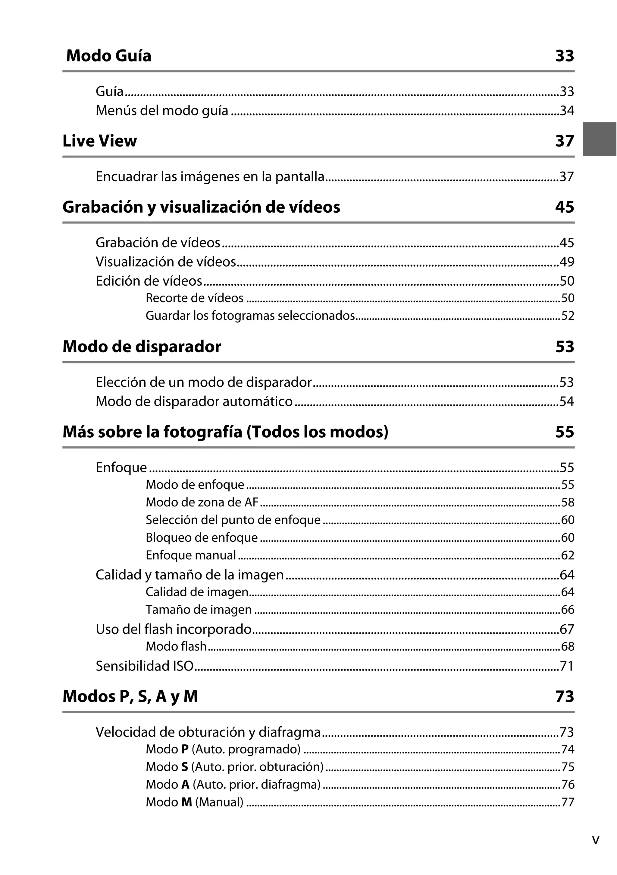 Modo Guía

33

Guía...............................................................................................................................................33
Menús del modo guía ............................................................................................................34

Live View

37

Encuadrar las imágenes en la pantalla.............................................................................37

Grabación y visualización de vídeos

45

Grabación de vídeos...............................................................................................................45
Visualización de vídeos..........................................................................................................49
Edición de vídeos.....................................................................................................................50
Recorte de vídeos ...................................................................................................................50
Guardar los fotogramas seleccionados...........................................................................52

Modo de disparador

53

Elección de un modo de disparador.................................................................................53
Modo de disparador automático .......................................................................................54

Más sobre la fotografía (Todos los modos)

55

Enfoque .......................................................................................................................................55
Modo de enfoque ...................................................................................................................55
Modo de zona de AF..............................................................................................................58
Selección del punto de enfoque .......................................................................................60
Bloqueo de enfoque ..............................................................................................................60
Enfoque manual ......................................................................................................................62

Calidad y tamaño de la imagen..........................................................................................64
Calidad de imagen..................................................................................................................64
Tamaño de imagen ................................................................................................................66

Uso del flash incorporado.....................................................................................................67
Modo flash.................................................................................................................................68

Sensibilidad ISO........................................................................................................................71

Modos P, S, A y M

73

Velocidad de obturación y diafragma..............................................................................73
Modo P (Auto. programado) ..............................................................................................74
Modo S (Auto. prior. obturación) ......................................................................................75
Modo A (Auto. prior. diafragma) .......................................................................................76
Modo M (Manual) ...................................................................................................................77

v

 