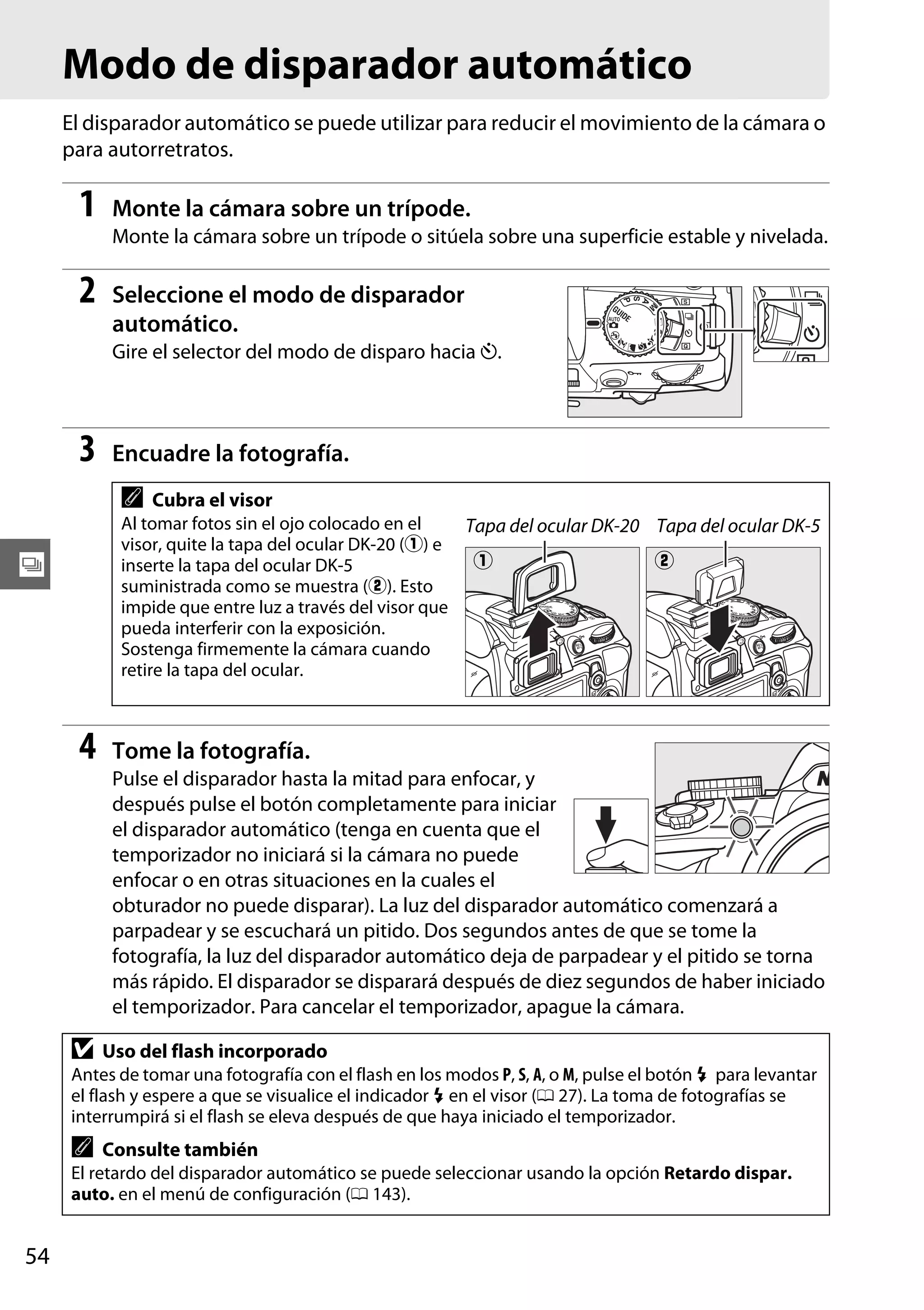 Modo de disparador automático
El disparador automático se puede utilizar para reducir el movimiento de la cámara o
para autorretratos.

1

Monte la cámara sobre un trípode.
Monte la cámara sobre un trípode o sitúela sobre una superficie estable y nivelada.

2

Seleccione el modo de disparador
automático.
Gire el selector del modo de disparo hacia E.

3

Encuadre la fotografía.

A

Cubra el visor

Al tomar fotos sin el ojo colocado en el
Tapa del ocular DK-20 Tapa del ocular DK-5
visor, quite la tapa del ocular DK-20 (q) e
q
w
inserte la tapa del ocular DK-5
suministrada como se muestra (w). Esto
impide que entre luz a través del visor que
pueda interferir con la exposición.
Sostenga firmemente la cámara cuando
retire la tapa del ocular.

k

4

Tome la fotografía.
Pulse el disparador hasta la mitad para enfocar, y
después pulse el botón completamente para iniciar
el disparador automático (tenga en cuenta que el
temporizador no iniciará si la cámara no puede
enfocar o en otras situaciones en la cuales el
obturador no puede disparar). La luz del disparador automático comenzará a
parpadear y se escuchará un pitido. Dos segundos antes de que se tome la
fotografía, la luz del disparador automático deja de parpadear y el pitido se torna
más rápido. El disparador se disparará después de diez segundos de haber iniciado
el temporizador. Para cancelar el temporizador, apague la cámara.

D

Uso del flash incorporado

Antes de tomar una fotografía con el flash en los modos P, S, A, o M, pulse el botón M para levantar
el flash y espere a que se visualice el indicador M en el visor (0 27). La toma de fotografías se
interrumpirá si el flash se eleva después de que haya iniciado el temporizador.

A

Consulte también

El retardo del disparador automático se puede seleccionar usando la opción Retardo dispar.
auto. en el menú de configuración (0 143).

54

 