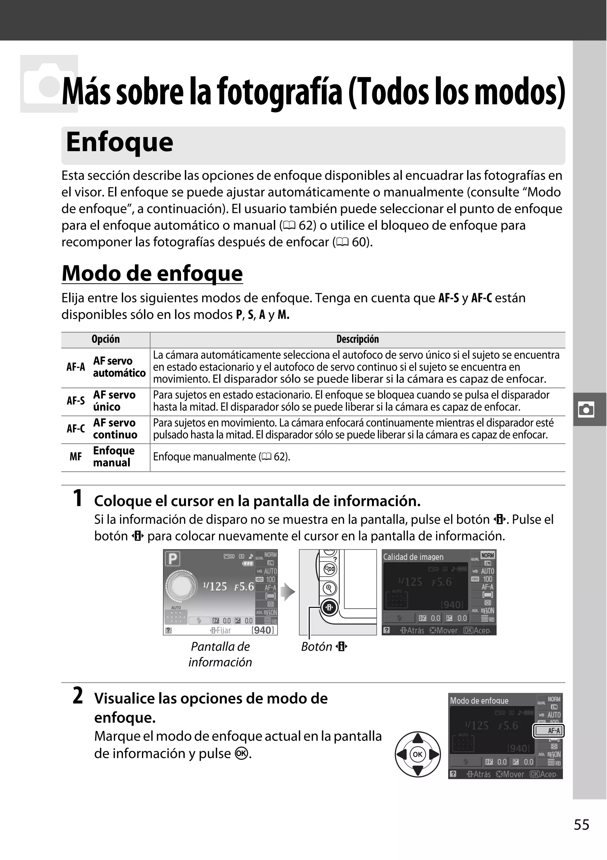 Más
z sobre la fotografía (Todos los modos)
Enfoque
Esta sección describe las opciones de enfoque disponibles al encuadrar las fotografías en
el visor. El enfoque se puede ajustar automáticamente o manualmente (consulte “Modo
de enfoque”, a continuación). El usuario también puede seleccionar el punto de enfoque
para el enfoque automático o manual (0 62) o utilice el bloqueo de enfoque para
recomponer las fotografías después de enfocar (0 60).

Modo de enfoque
Elija entre los siguientes modos de enfoque. Tenga en cuenta que AF-S y AF-C están
disponibles sólo en los modos P, S, A y M.
Opción

Descripción
La cámara automáticamente selecciona el autofoco de servo único si el sujeto se encuentra
AF servo
AF-A automático en estado estacionario y el autofoco de servo continuo si el sujeto se encuentra en
movimiento. El disparador sólo se puede liberar si la cámara es capaz de enfocar.
AF-S AF servo Para sujetos en estado estacionario. El enfoque se bloquea cuando se pulsa el disparador
único
hasta la mitad. El disparador sólo se puede liberar si la cámara es capaz de enfocar.
Para sujetos en movimiento. La cámara enfocará continuamente mientras el disparador esté
AF-C AF servo pulsado hasta la mitad. El disparador sólo se puede liberar si la cámara es capaz de enfocar.
continuo
Enfoque
MF manual
Enfoque manualmente (0 62).

1

z

Coloque el cursor en la pantalla de información.
Si la información de disparo no se muestra en la pantalla, pulse el botón P. Pulse el
botón P para colocar nuevamente el cursor en la pantalla de información.

Pantalla de
información

2

Botón P

Visualice las opciones de modo de
enfoque.
Marque el modo de enfoque actual en la pantalla
de información y pulse J.

55

 