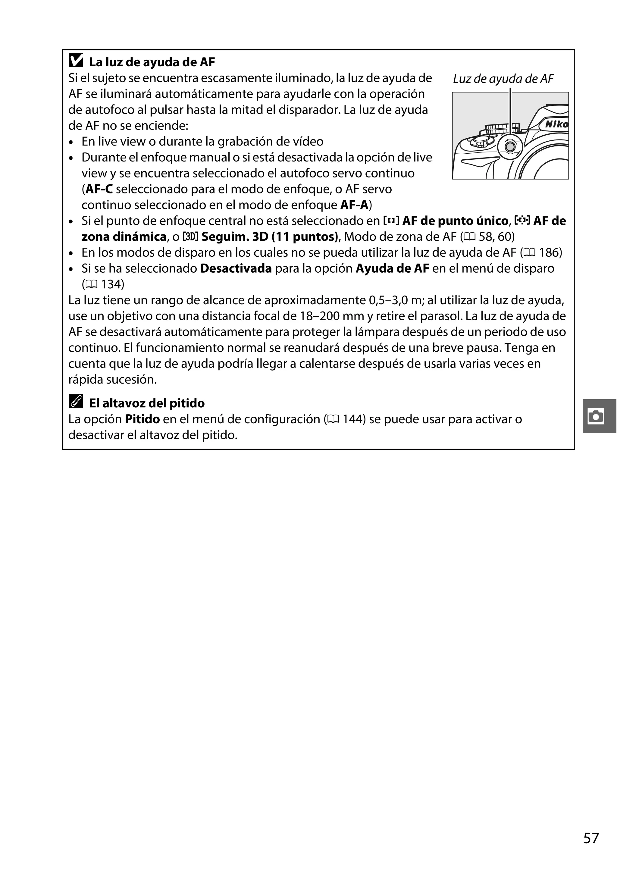 D

La luz de ayuda de AF
Si el sujeto se encuentra escasamente iluminado, la luz de ayuda de
Luz de ayuda de AF
AF se iluminará automáticamente para ayudarle con la operación
de autofoco al pulsar hasta la mitad el disparador. La luz de ayuda
de AF no se enciende:
• En live view o durante la grabación de vídeo
• Durante el enfoque manual o si está desactivada la opción de live
view y se encuentra seleccionado el autofoco servo continuo
(AF-C seleccionado para el modo de enfoque, o AF servo
continuo seleccionado en el modo de enfoque AF-A)
• Si el punto de enfoque central no está seleccionado en c AF de punto único, d AF de
zona dinámica, o f Seguim. 3D (11 puntos), Modo de zona de AF (0 58, 60)
• En los modos de disparo en los cuales no se pueda utilizar la luz de ayuda de AF (0 186)
• Si se ha seleccionado Desactivada para la opción Ayuda de AF en el menú de disparo
(0 134)
La luz tiene un rango de alcance de aproximadamente 0,5–3,0 m; al utilizar la luz de ayuda,
use un objetivo con una distancia focal de 18–200 mm y retire el parasol. La luz de ayuda de
AF se desactivará automáticamente para proteger la lámpara después de un periodo de uso
continuo. El funcionamiento normal se reanudará después de una breve pausa. Tenga en
cuenta que la luz de ayuda podría llegar a calentarse después de usarla varias veces en
rápida sucesión.

A

El altavoz del pitido
La opción Pitido en el menú de configuración (0 144) se puede usar para activar o
desactivar el altavoz del pitido.

z

57

 