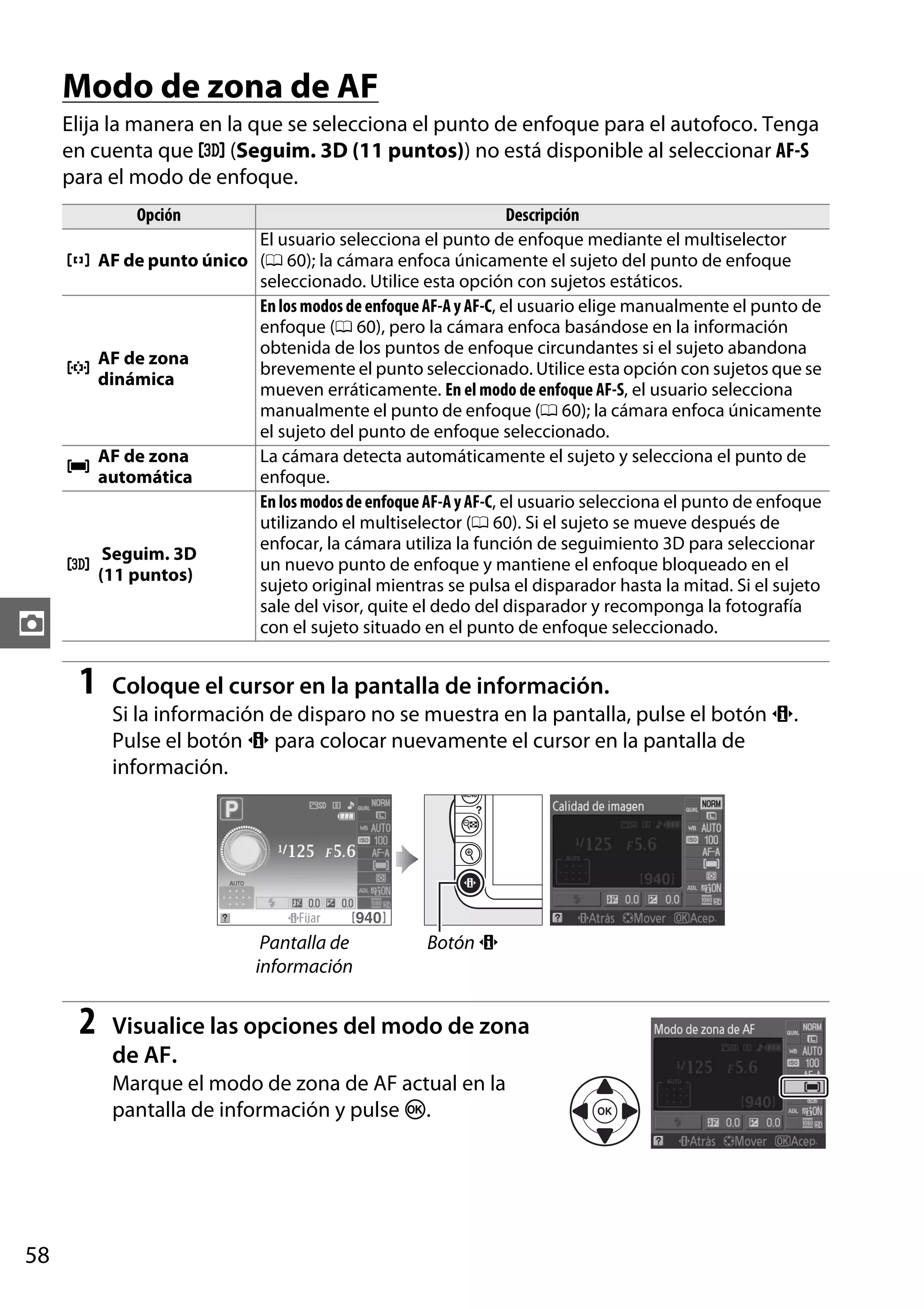 Modo de zona de AF
Elija la manera en la que se selecciona el punto de enfoque para el autofoco. Tenga
en cuenta que f (Seguim. 3D (11 puntos)) no está disponible al seleccionar AF-S
para el modo de enfoque.
Opción

c

d

e

f

z

1

Descripción
El usuario selecciona el punto de enfoque mediante el multiselector
AF de punto único (0 60); la cámara enfoca únicamente el sujeto del punto de enfoque
seleccionado. Utilice esta opción con sujetos estáticos.
En los modos de enfoque AF-A y AF-C, el usuario elige manualmente el punto de
enfoque (0 60), pero la cámara enfoca basándose en la información
obtenida de los puntos de enfoque circundantes si el sujeto abandona
AF de zona
brevemente el punto seleccionado. Utilice esta opción con sujetos que se
dinámica
mueven erráticamente. En el modo de enfoque AF-S, el usuario selecciona
manualmente el punto de enfoque (0 60); la cámara enfoca únicamente
el sujeto del punto de enfoque seleccionado.
AF de zona
La cámara detecta automáticamente el sujeto y selecciona el punto de
automática
enfoque.
En los modos de enfoque AF-A y AF-C, el usuario selecciona el punto de enfoque
utilizando el multiselector (0 60). Si el sujeto se mueve después de
enfocar, la cámara utiliza la función de seguimiento 3D para seleccionar
Seguim. 3D
un nuevo punto de enfoque y mantiene el enfoque bloqueado en el
(11 puntos)
sujeto original mientras se pulsa el disparador hasta la mitad. Si el sujeto
sale del visor, quite el dedo del disparador y recomponga la fotografía
con el sujeto situado en el punto de enfoque seleccionado.

Coloque el cursor en la pantalla de información.
Si la información de disparo no se muestra en la pantalla, pulse el botón P.
Pulse el botón P para colocar nuevamente el cursor en la pantalla de
información.

Pantalla de
información

2

Botón P

Visualice las opciones del modo de zona
de AF.
Marque el modo de zona de AF actual en la
pantalla de información y pulse J.

58

 