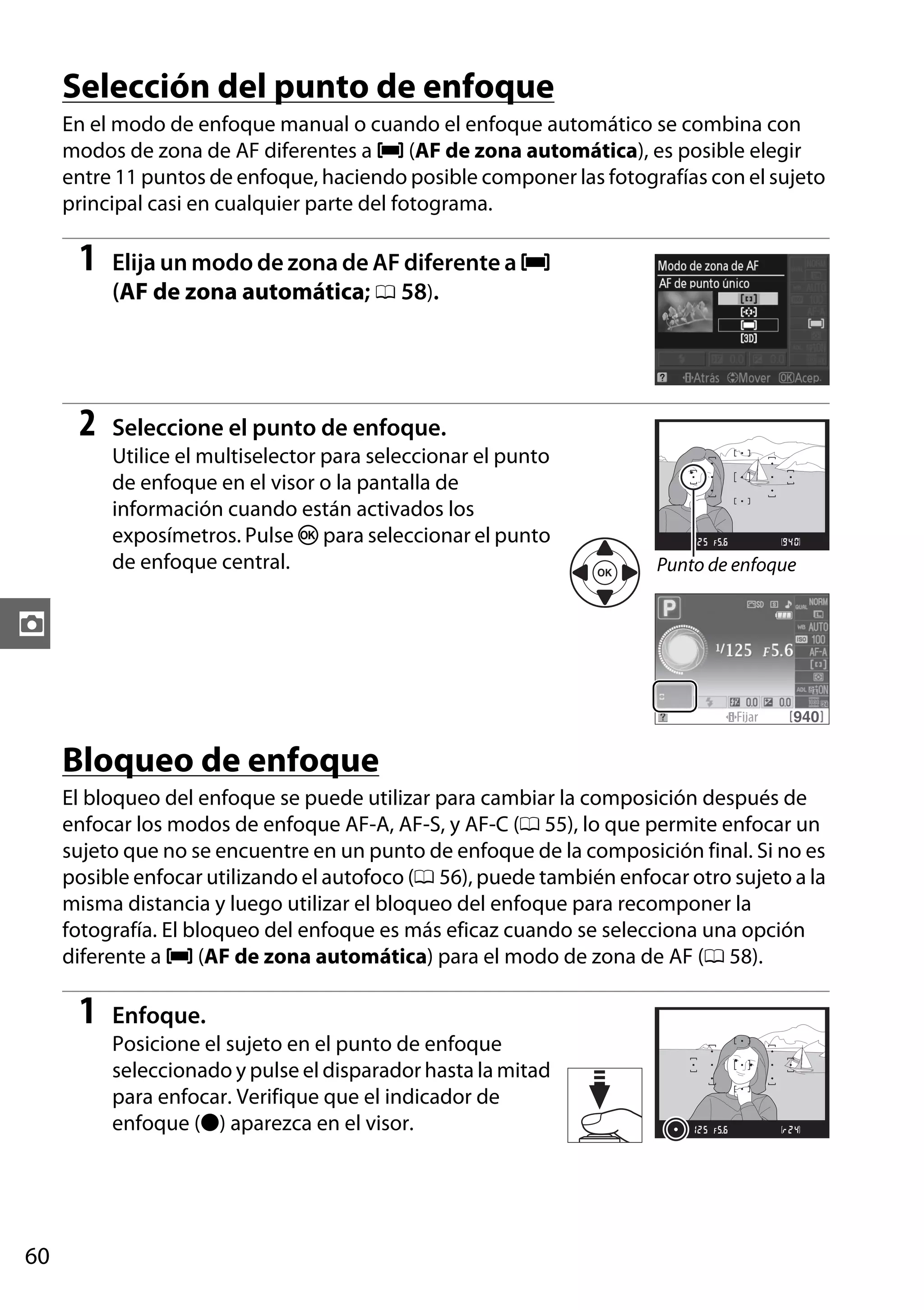 Selección del punto de enfoque
En el modo de enfoque manual o cuando el enfoque automático se combina con
modos de zona de AF diferentes a e (AF de zona automática), es posible elegir
entre 11 puntos de enfoque, haciendo posible componer las fotografías con el sujeto
principal casi en cualquier parte del fotograma.

1

Elija un modo de zona de AF diferente a e
(AF de zona automática; 0 58).

2

Seleccione el punto de enfoque.
Utilice el multiselector para seleccionar el punto
de enfoque en el visor o la pantalla de
información cuando están activados los
exposímetros. Pulse J para seleccionar el punto
de enfoque central.

Punto de enfoque

z

Bloqueo de enfoque
El bloqueo del enfoque se puede utilizar para cambiar la composición después de
enfocar los modos de enfoque AF-A, AF-S, y AF-C (0 55), lo que permite enfocar un
sujeto que no se encuentre en un punto de enfoque de la composición final. Si no es
posible enfocar utilizando el autofoco (0 56), puede también enfocar otro sujeto a la
misma distancia y luego utilizar el bloqueo del enfoque para recomponer la
fotografía. El bloqueo del enfoque es más eficaz cuando se selecciona una opción
diferente a e (AF de zona automática) para el modo de zona de AF (0 58).

1

Enfoque.
Posicione el sujeto en el punto de enfoque
seleccionado y pulse el disparador hasta la mitad
para enfocar. Verifique que el indicador de
enfoque (I) aparezca en el visor.

60

 
