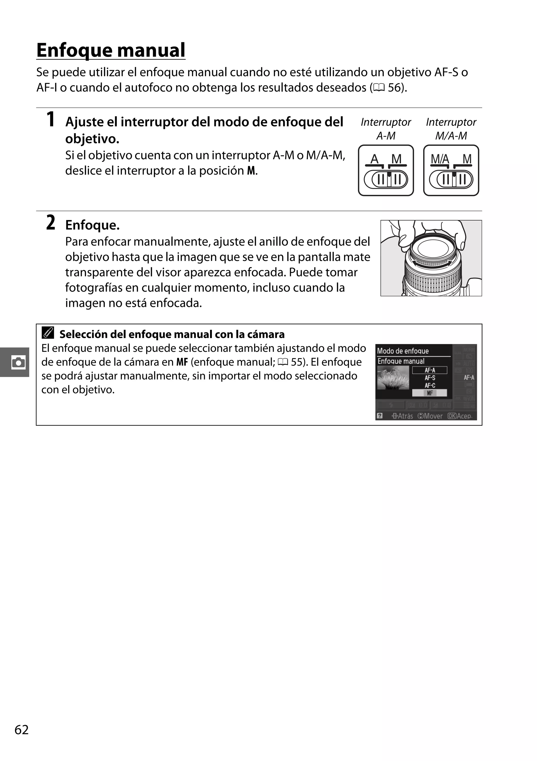 Enfoque manual
Se puede utilizar el enfoque manual cuando no esté utilizando un objetivo AF-S o
AF-I o cuando el autofoco no obtenga los resultados deseados (0 56).

1

Ajuste el interruptor del modo de enfoque del
objetivo.

Interruptor
A-M

Si el objetivo cuenta con un interruptor A-M o M/A-M,
deslice el interruptor a la posición M.

2

Enfoque.
Para enfocar manualmente, ajuste el anillo de enfoque del
objetivo hasta que la imagen que se ve en la pantalla mate
transparente del visor aparezca enfocada. Puede tomar
fotografías en cualquier momento, incluso cuando la
imagen no está enfocada.

A

z

62

Selección del enfoque manual con la cámara
El enfoque manual se puede seleccionar también ajustando el modo
de enfoque de la cámara en MF (enfoque manual; 0 55). El enfoque
se podrá ajustar manualmente, sin importar el modo seleccionado
con el objetivo.

Interruptor
M/A-M

 