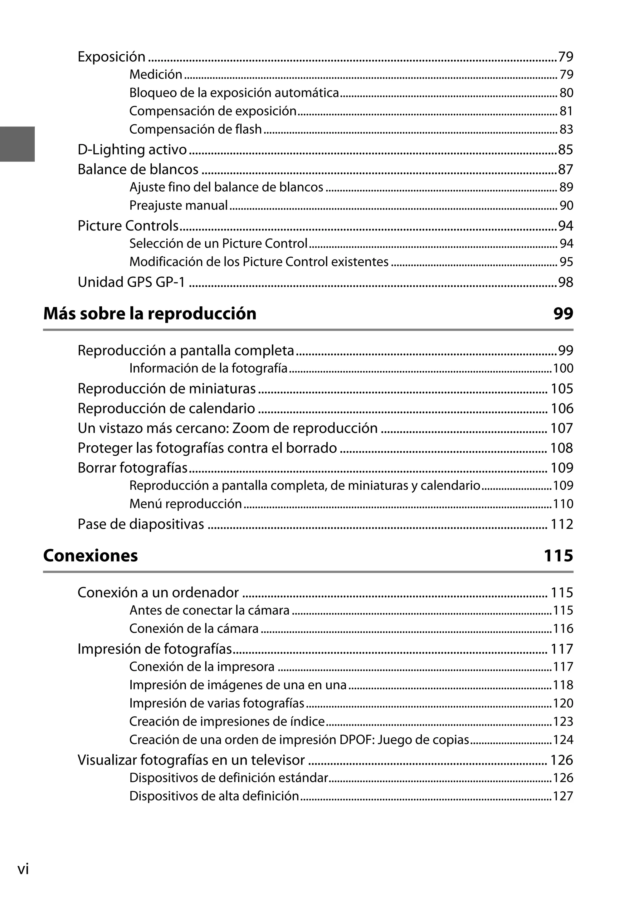 Exposición ..................................................................................................................................79
Medición.................................................................................................................................... 79
Bloqueo de la exposición automática............................................................................. 80
Compensación de exposición............................................................................................ 81
Compensación de flash........................................................................................................ 83

D-Lighting activo .....................................................................................................................85
Balance de blancos .................................................................................................................87
Ajuste fino del balance de blancos .................................................................................. 89
Preajuste manual.................................................................................................................... 90

Picture Controls........................................................................................................................94
Selección de un Picture Control........................................................................................ 94
Modificación de los Picture Control existentes ........................................................... 95

Unidad GPS GP-1 .....................................................................................................................98

Más sobre la reproducción

99

Reproducción a pantalla completa...................................................................................99
Información de la fotografía.............................................................................................100

Reproducción de miniaturas ............................................................................................ 105
Reproducción de calendario ............................................................................................ 106
Un vistazo más cercano: Zoom de reproducción ..................................................... 107
Proteger las fotografías contra el borrado .................................................................. 108
Borrar fotografías.................................................................................................................. 109
Reproducción a pantalla completa, de miniaturas y calendario.........................109
Menú reproducción.............................................................................................................110

Pase de diapositivas ............................................................................................................ 112

Conexiones

115

Conexión a un ordenador ................................................................................................. 115
Antes de conectar la cámara ............................................................................................115
Conexión de la cámara .......................................................................................................116

Impresión de fotografías.................................................................................................... 117
Conexión de la impresora .................................................................................................117
Impresión de imágenes de una en una........................................................................118
Impresión de varias fotografías.......................................................................................120
Creación de impresiones de índice................................................................................123
Creación de una orden de impresión DPOF: Juego de copias.............................124

Visualizar fotografías en un televisor ............................................................................ 126
Dispositivos de definición estándar...............................................................................126
Dispositivos de alta definición.........................................................................................127

vi

 
