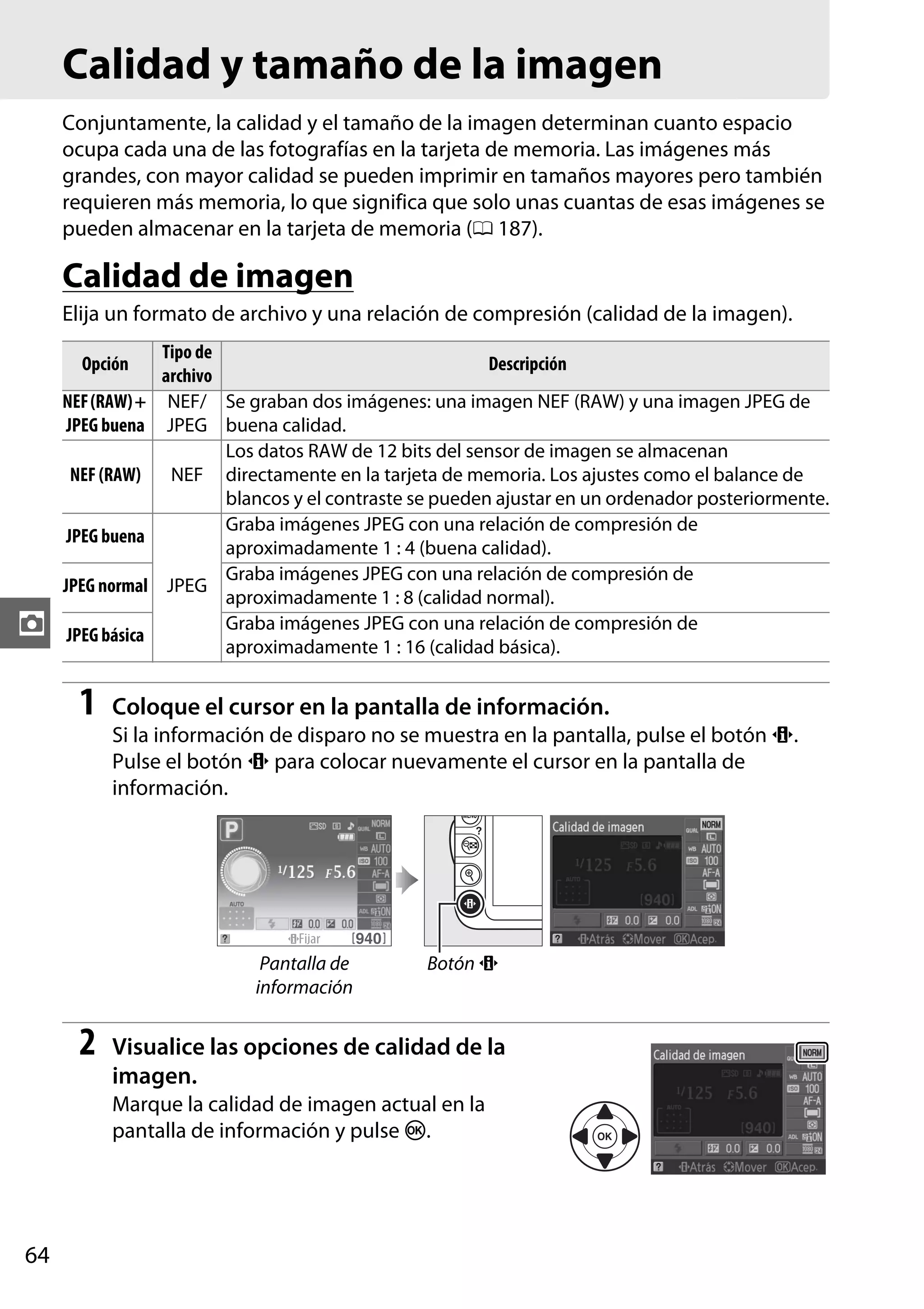 Calidad y tamaño de la imagen
Conjuntamente, la calidad y el tamaño de la imagen determinan cuanto espacio
ocupa cada una de las fotografías en la tarjeta de memoria. Las imágenes más
grandes, con mayor calidad se pueden imprimir en tamaños mayores pero también
requieren más memoria, lo que significa que solo unas cuantas de esas imágenes se
pueden almacenar en la tarjeta de memoria (0 187).

Calidad de imagen
Elija un formato de archivo y una relación de compresión (calidad de la imagen).
Tipo de
Descripción
archivo
NEF (RAW) + NEF/ Se graban dos imágenes: una imagen NEF (RAW) y una imagen JPEG de
JPEG buena JPEG buena calidad.
Los datos RAW de 12 bits del sensor de imagen se almacenan
NEF (RAW)
NEF directamente en la tarjeta de memoria. Los ajustes como el balance de
blancos y el contraste se pueden ajustar en un ordenador posteriormente.
Graba imágenes JPEG con una relación de compresión de
JPEG buena
aproximadamente 1 : 4 (buena calidad).
Graba imágenes JPEG con una relación de compresión de
JPEG normal JPEG
aproximadamente 1 : 8 (calidad normal).
Graba imágenes JPEG con una relación de compresión de
JPEG básica
aproximadamente 1 : 16 (calidad básica).
Opción

z

1

Coloque el cursor en la pantalla de información.
Si la información de disparo no se muestra en la pantalla, pulse el botón P.
Pulse el botón P para colocar nuevamente el cursor en la pantalla de
información.

Pantalla de
información

2

Botón P

Visualice las opciones de calidad de la
imagen.
Marque la calidad de imagen actual en la
pantalla de información y pulse J.

64

 