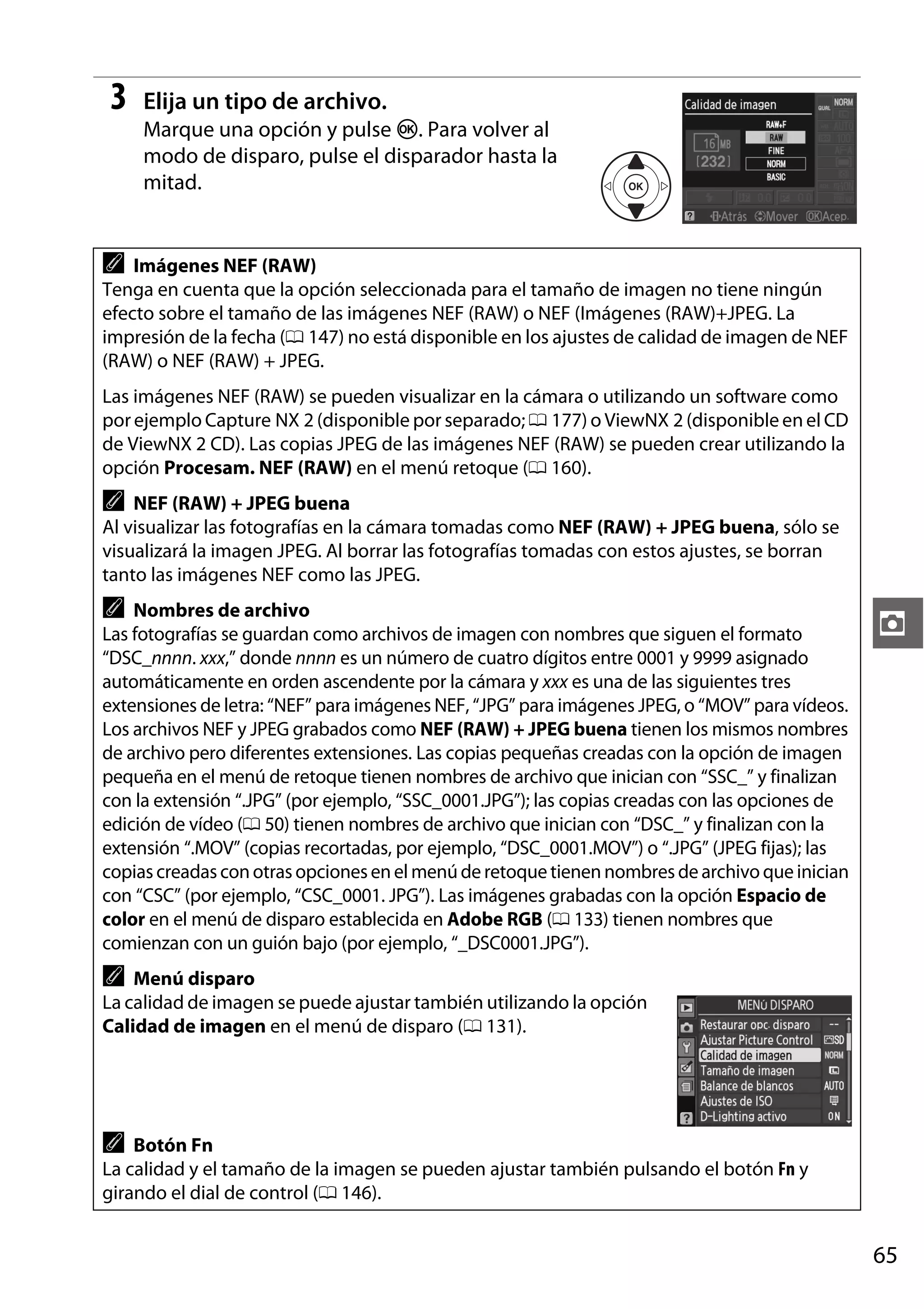 3

Elija un tipo de archivo.
Marque una opción y pulse J. Para volver al
modo de disparo, pulse el disparador hasta la
mitad.

A

Imágenes NEF (RAW)
Tenga en cuenta que la opción seleccionada para el tamaño de imagen no tiene ningún
efecto sobre el tamaño de las imágenes NEF (RAW) o NEF (Imágenes (RAW)+JPEG. La
impresión de la fecha (0 147) no está disponible en los ajustes de calidad de imagen de NEF
(RAW) o NEF (RAW) + JPEG.

Las imágenes NEF (RAW) se pueden visualizar en la cámara o utilizando un software como
por ejemplo Capture NX 2 (disponible por separado; 0 177) o ViewNX 2 (disponible en el CD
de ViewNX 2 CD). Las copias JPEG de las imágenes NEF (RAW) se pueden crear utilizando la
opción Procesam. NEF (RAW) en el menú retoque (0 160).

A

NEF (RAW) + JPEG buena
Al visualizar las fotografías en la cámara tomadas como NEF (RAW) + JPEG buena, sólo se
visualizará la imagen JPEG. Al borrar las fotografías tomadas con estos ajustes, se borran
tanto las imágenes NEF como las JPEG.

A

Nombres de archivo
Las fotografías se guardan como archivos de imagen con nombres que siguen el formato
“DSC_nnnn. xxx,” donde nnnn es un número de cuatro dígitos entre 0001 y 9999 asignado
automáticamente en orden ascendente por la cámara y xxx es una de las siguientes tres
extensiones de letra: “NEF” para imágenes NEF, “JPG” para imágenes JPEG, o “MOV” para vídeos.
Los archivos NEF y JPEG grabados como NEF (RAW) + JPEG buena tienen los mismos nombres
de archivo pero diferentes extensiones. Las copias pequeñas creadas con la opción de imagen
pequeña en el menú de retoque tienen nombres de archivo que inician con “SSC_” y finalizan
con la extensión “.JPG” (por ejemplo, “SSC_0001.JPG”); las copias creadas con las opciones de
edición de vídeo (0 50) tienen nombres de archivo que inician con “DSC_” y finalizan con la
extensión “.MOV” (copias recortadas, por ejemplo, “DSC_0001.MOV”) o “.JPG” (JPEG fijas); las
copias creadas con otras opciones en el menú de retoque tienen nombres de archivo que inician
con “CSC” (por ejemplo, “CSC_0001. JPG”). Las imágenes grabadas con la opción Espacio de
color en el menú de disparo establecida en Adobe RGB (0 133) tienen nombres que
comienzan con un guión bajo (por ejemplo, “_DSC0001.JPG”).

z

A

Menú disparo
La calidad de imagen se puede ajustar también utilizando la opción
Calidad de imagen en el menú de disparo (0 131).

A

Botón Fn
La calidad y el tamaño de la imagen se pueden ajustar también pulsando el botón Fn y
girando el dial de control (0 146).

65

 