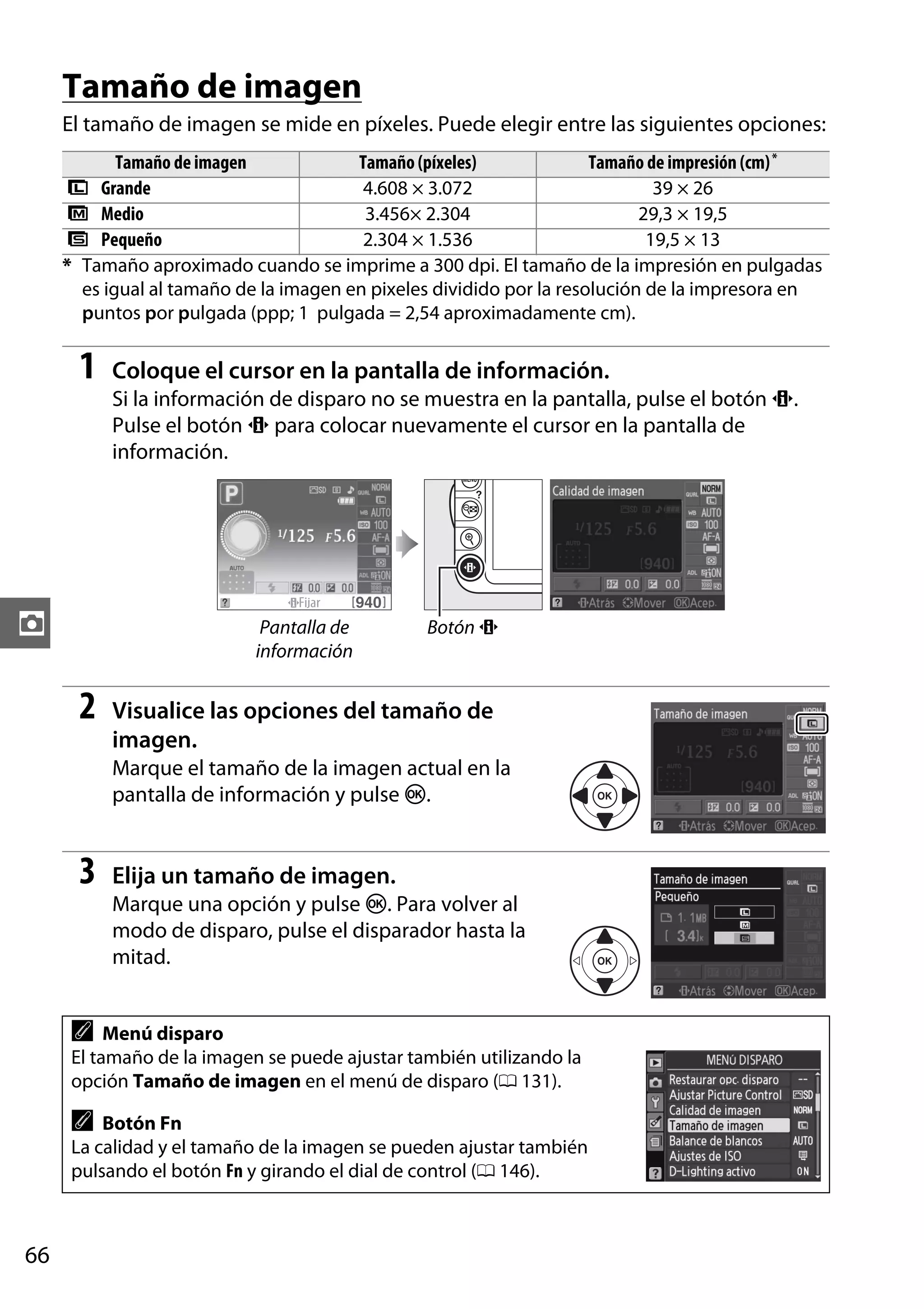 Tamaño de imagen
El tamaño de imagen se mide en píxeles. Puede elegir entre las siguientes opciones:
Tamaño de imagen
Tamaño (píxeles)
Tamaño de impresión (cm) *
# Grande
4.608 × 3.072
39 × 26
$ Medio
3.456× 2.304
29,3 × 19,5
% Pequeño
2.304 × 1.536
19,5 × 13
* Tamaño aproximado cuando se imprime a 300 dpi. El tamaño de la impresión en pulgadas
es igual al tamaño de la imagen en pixeles dividido por la resolución de la impresora en
puntos por pulgada (ppp; 1 pulgada = 2,54 aproximadamente cm).

1

Coloque el cursor en la pantalla de información.
Si la información de disparo no se muestra en la pantalla, pulse el botón P.
Pulse el botón P para colocar nuevamente el cursor en la pantalla de
información.

z

Pantalla de
información

2

Botón P

Visualice las opciones del tamaño de
imagen.
Marque el tamaño de la imagen actual en la
pantalla de información y pulse J.

3

Elija un tamaño de imagen.
Marque una opción y pulse J. Para volver al
modo de disparo, pulse el disparador hasta la
mitad.

A

Menú disparo
El tamaño de la imagen se puede ajustar también utilizando la
opción Tamaño de imagen en el menú de disparo (0 131).

A

Botón Fn
La calidad y el tamaño de la imagen se pueden ajustar también
pulsando el botón Fn y girando el dial de control (0 146).

66

 