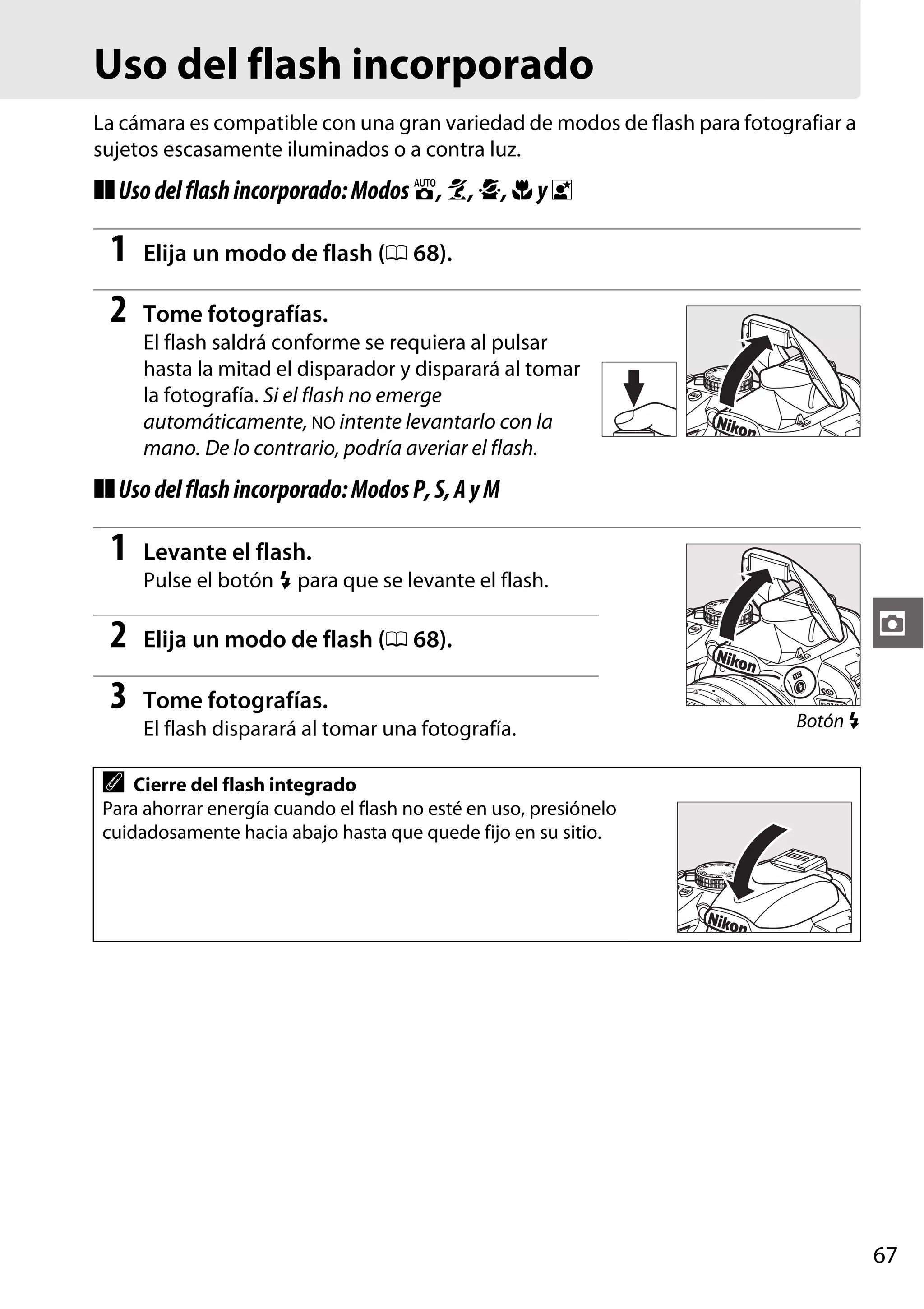 Uso del flash incorporado
La cámara es compatible con una gran variedad de modos de flash para fotografiar a
sujetos escasamente iluminados o a contra luz.

❚❚ Uso del flash incorporado: Modos i, k, p, n y o

1

Elija un modo de flash (0 68).

2

Tome fotografías.
El flash saldrá conforme se requiera al pulsar
hasta la mitad el disparador y disparará al tomar
la fotografía. Si el flash no emerge
automáticamente, NO intente levantarlo con la
mano. De lo contrario, podría averiar el flash.

❚❚ Uso del flash incorporado: Modos P, S, A y M

1

Levante el flash.
Pulse el botón M para que se levante el flash.

2
3

Tome fotografías.

z

Elija un modo de flash (0 68).

El flash disparará al tomar una fotografía.

Botón M

A

Cierre del flash integrado
Para ahorrar energía cuando el flash no esté en uso, presiónelo
cuidadosamente hacia abajo hasta que quede fijo en su sitio.

67

 