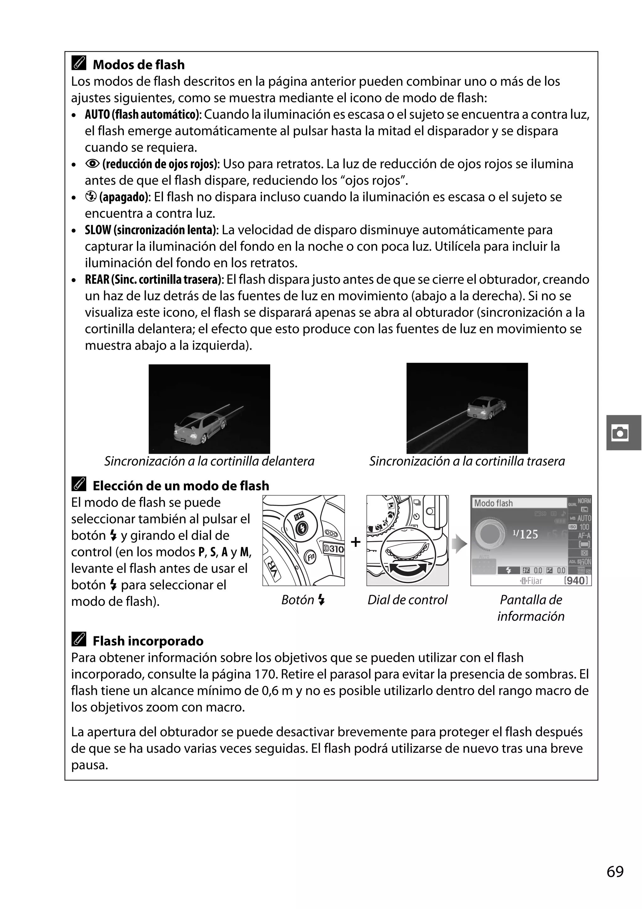 A

Modos de flash
Los modos de flash descritos en la página anterior pueden combinar uno o más de los
ajustes siguientes, como se muestra mediante el icono de modo de flash:
• AUTO (flash automático): Cuando la iluminación es escasa o el sujeto se encuentra a contra luz,
el flash emerge automáticamente al pulsar hasta la mitad el disparador y se dispara
cuando se requiera.
• Y (reducción de ojos rojos): Uso para retratos. La luz de reducción de ojos rojos se ilumina
antes de que el flash dispare, reduciendo los “ojos rojos”.
• j (apagado): El flash no dispara incluso cuando la iluminación es escasa o el sujeto se
encuentra a contra luz.
• SLOW (sincronización lenta): La velocidad de disparo disminuye automáticamente para
capturar la iluminación del fondo en la noche o con poca luz. Utilícela para incluir la
iluminación del fondo en los retratos.
• REAR (Sinc. cortinilla trasera): El flash dispara justo antes de que se cierre el obturador, creando
un haz de luz detrás de las fuentes de luz en movimiento (abajo a la derecha). Si no se
visualiza este icono, el flash se disparará apenas se abra al obturador (sincronización a la
cortinilla delantera; el efecto que esto produce con las fuentes de luz en movimiento se
muestra abajo a la izquierda).

z
Sincronización a la cortinilla delantera

Sincronización a la cortinilla trasera

A

Elección de un modo de flash
El modo de flash se puede
seleccionar también al pulsar el
botón M y girando el dial de
control (en los modos P, S, A y M,
levante el flash antes de usar el
botón M para seleccionar el
Botón M
modo de flash).

+
Dial de control

Pantalla de
información

A

Flash incorporado
Para obtener información sobre los objetivos que se pueden utilizar con el flash
incorporado, consulte la página 170. Retire el parasol para evitar la presencia de sombras. El
flash tiene un alcance mínimo de 0,6 m y no es posible utilizarlo dentro del rango macro de
los objetivos zoom con macro.
La apertura del obturador se puede desactivar brevemente para proteger el flash después
de que se ha usado varias veces seguidas. El flash podrá utilizarse de nuevo tras una breve
pausa.

69

 
