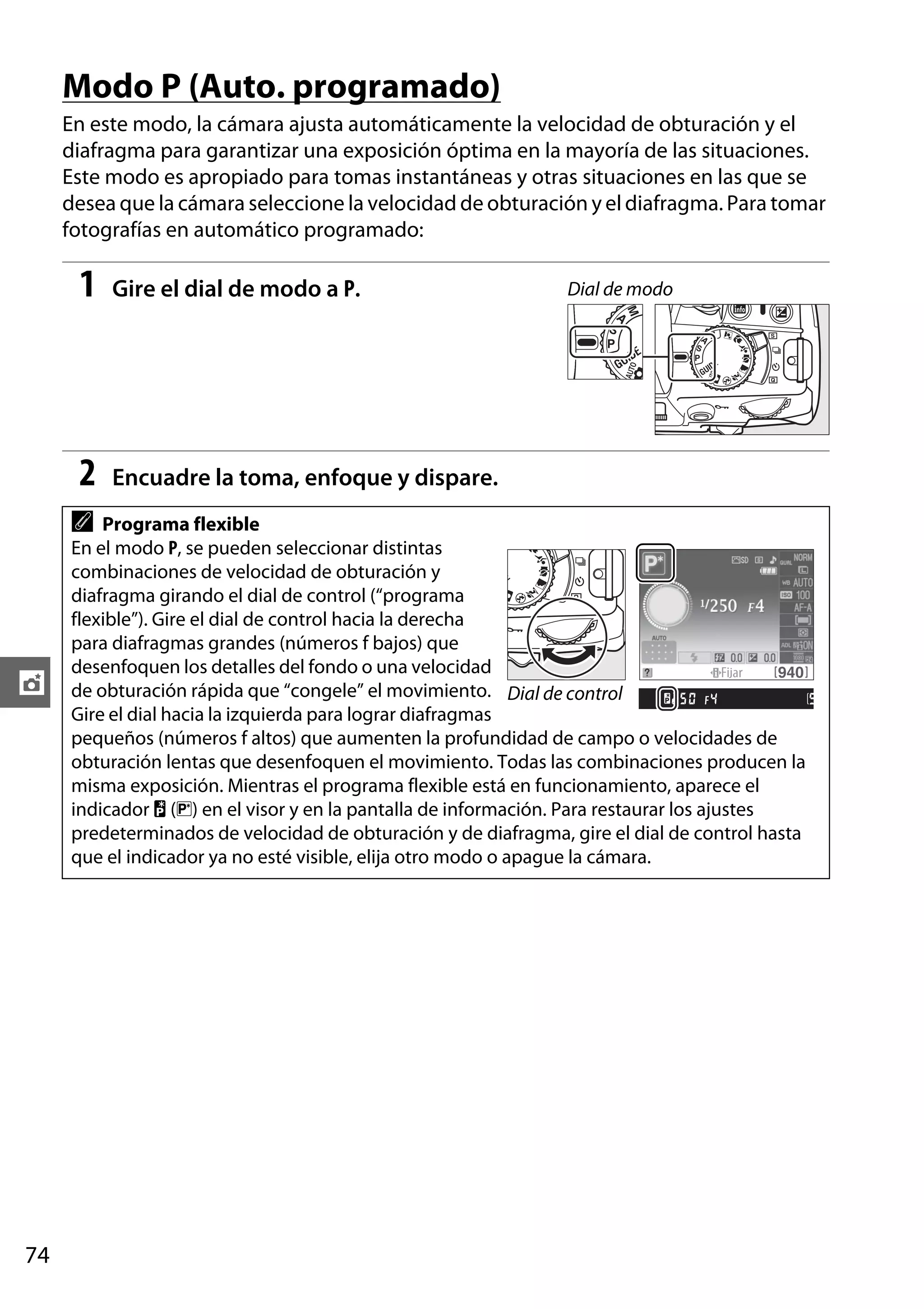 Modo P (Auto. programado)
En este modo, la cámara ajusta automáticamente la velocidad de obturación y el
diafragma para garantizar una exposición óptima en la mayoría de las situaciones.
Este modo es apropiado para tomas instantáneas y otras situaciones en las que se
desea que la cámara seleccione la velocidad de obturación y el diafragma. Para tomar
fotografías en automático programado:

1

Gire el dial de modo a P.

2

Encuadre la toma, enfoque y dispare.

A

t

74

Dial de modo

Programa flexible
En el modo P, se pueden seleccionar distintas
combinaciones de velocidad de obturación y
diafragma girando el dial de control (“programa
flexible”). Gire el dial de control hacia la derecha
para diafragmas grandes (números f bajos) que
desenfoquen los detalles del fondo o una velocidad
de obturación rápida que “congele” el movimiento. Dial de control
Gire el dial hacia la izquierda para lograr diafragmas
pequeños (números f altos) que aumenten la profundidad de campo o velocidades de
obturación lentas que desenfoquen el movimiento. Todas las combinaciones producen la
misma exposición. Mientras el programa flexible está en funcionamiento, aparece el
indicador U (R) en el visor y en la pantalla de información. Para restaurar los ajustes
predeterminados de velocidad de obturación y de diafragma, gire el dial de control hasta
que el indicador ya no esté visible, elija otro modo o apague la cámara.

 