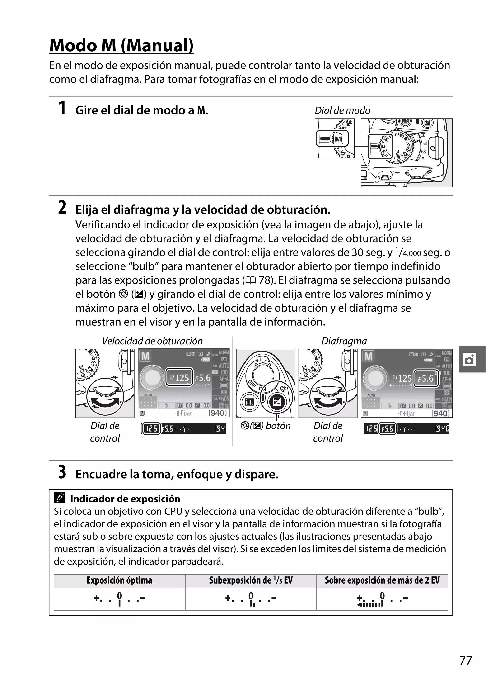 Modo M (Manual)
En el modo de exposición manual, puede controlar tanto la velocidad de obturación
como el diafragma. Para tomar fotografías en el modo de exposición manual:

1

Gire el dial de modo a M.

2

Elija el diafragma y la velocidad de obturación.

Dial de modo

Verificando el indicador de exposición (vea la imagen de abajo), ajuste la
velocidad de obturación y el diafragma. La velocidad de obturación se
selecciona girando el dial de control: elija entre valores de 30 seg. y 1/4.000 seg. o
seleccione “bulb” para mantener el obturador abierto por tiempo indefinido
para las exposiciones prolongadas (0 78). El diafragma se selecciona pulsando
el botón N (E) y girando el dial de control: elija entre los valores mínimo y
máximo para el objetivo. La velocidad de obturación y el diafragma se
muestran en el visor y en la pantalla de información.
Velocidad de obturación

Diafragma

t

Dial de
control

3

N(E) botón

Dial de
control

Encuadre la toma, enfoque y dispare.

A

Indicador de exposición
Si coloca un objetivo con CPU y selecciona una velocidad de obturación diferente a “bulb”,
el indicador de exposición en el visor y la pantalla de información muestran si la fotografía
estará sub o sobre expuesta con los ajustes actuales (las ilustraciones presentadas abajo
muestran la visualización a través del visor). Si se exceden los límites del sistema de medición
de exposición, el indicador parpadeará.
Exposición óptima

Subexposición de 1/3 EV

Sobre exposición de más de 2 EV

77

 