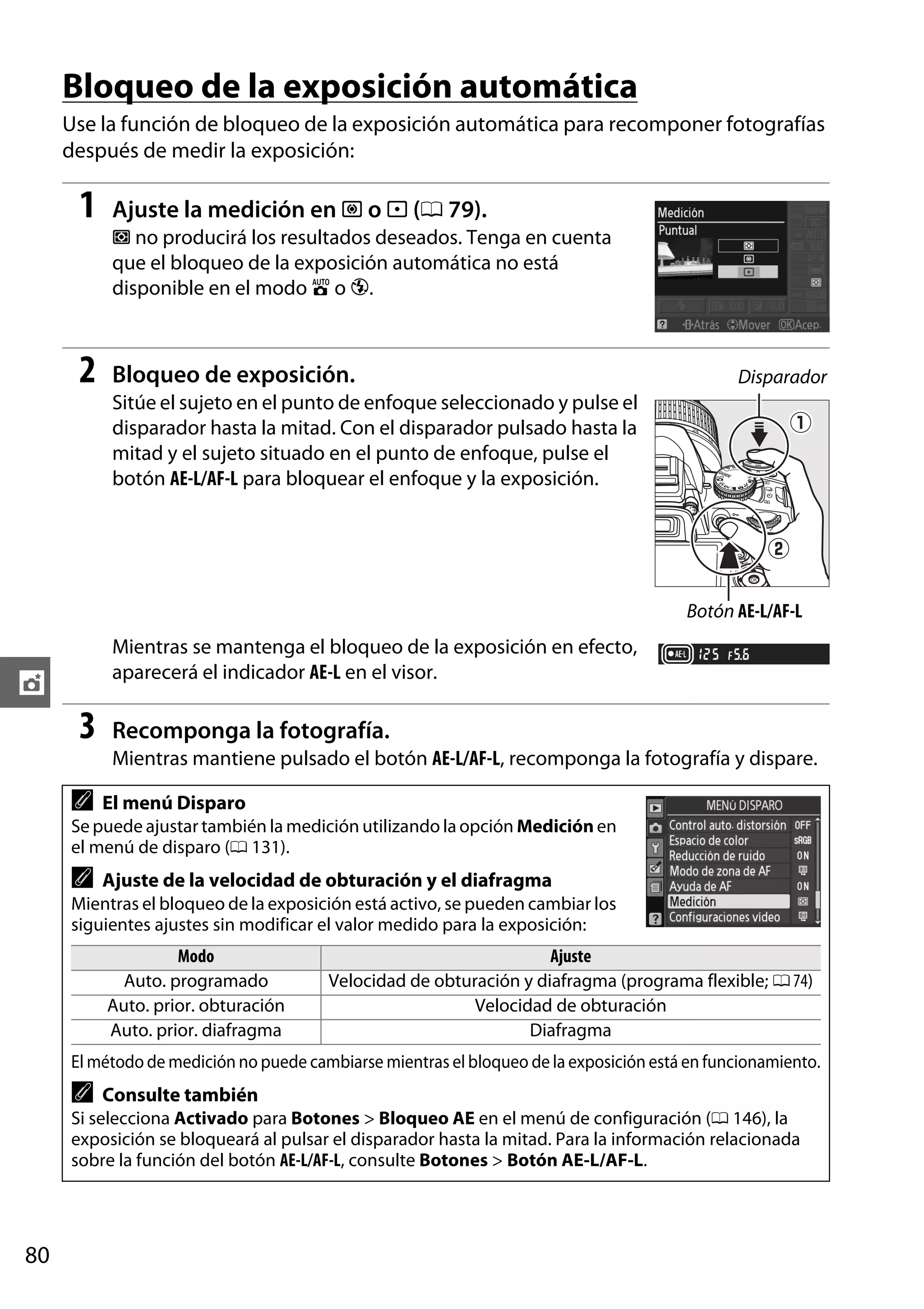 Bloqueo de la exposición automática
Use la función de bloqueo de la exposición automática para recomponer fotografías
después de medir la exposición:

1

Ajuste la medición en M o N (0 79).
L no producirá los resultados deseados. Tenga en cuenta
que el bloqueo de la exposición automática no está
disponible en el modo i o j.

2

Bloqueo de exposición.

Disparador

Sitúe el sujeto en el punto de enfoque seleccionado y pulse el
disparador hasta la mitad. Con el disparador pulsado hasta la
mitad y el sujeto situado en el punto de enfoque, pulse el
botón AE-L/AF-L para bloquear el enfoque y la exposición.

Botón AE-L/AF-L

Mientras se mantenga el bloqueo de la exposición en efecto,
aparecerá el indicador AE-L en el visor.

t

3

Recomponga la fotografía.
Mientras mantiene pulsado el botón AE-L/AF-L, recomponga la fotografía y dispare.

A

El menú Disparo

Se puede ajustar también la medición utilizando la opción Medición en
el menú de disparo (0 131).

A

Ajuste de la velocidad de obturación y el diafragma

Mientras el bloqueo de la exposición está activo, se pueden cambiar los
siguientes ajustes sin modificar el valor medido para la exposición:

Modo
Auto. programado
Auto. prior. obturación
Auto. prior. diafragma

Ajuste
Velocidad de obturación y diafragma (programa flexible; 0 74)
Velocidad de obturación
Diafragma

El método de medición no puede cambiarse mientras el bloqueo de la exposición está en funcionamiento.

A

Consulte también

Si selecciona Activado para Botones > Bloqueo AE en el menú de configuración (0 146), la
exposición se bloqueará al pulsar el disparador hasta la mitad. Para la información relacionada
sobre la función del botón AE-L/AF-L, consulte Botones > Botón AE-L/AF-L.

80

 