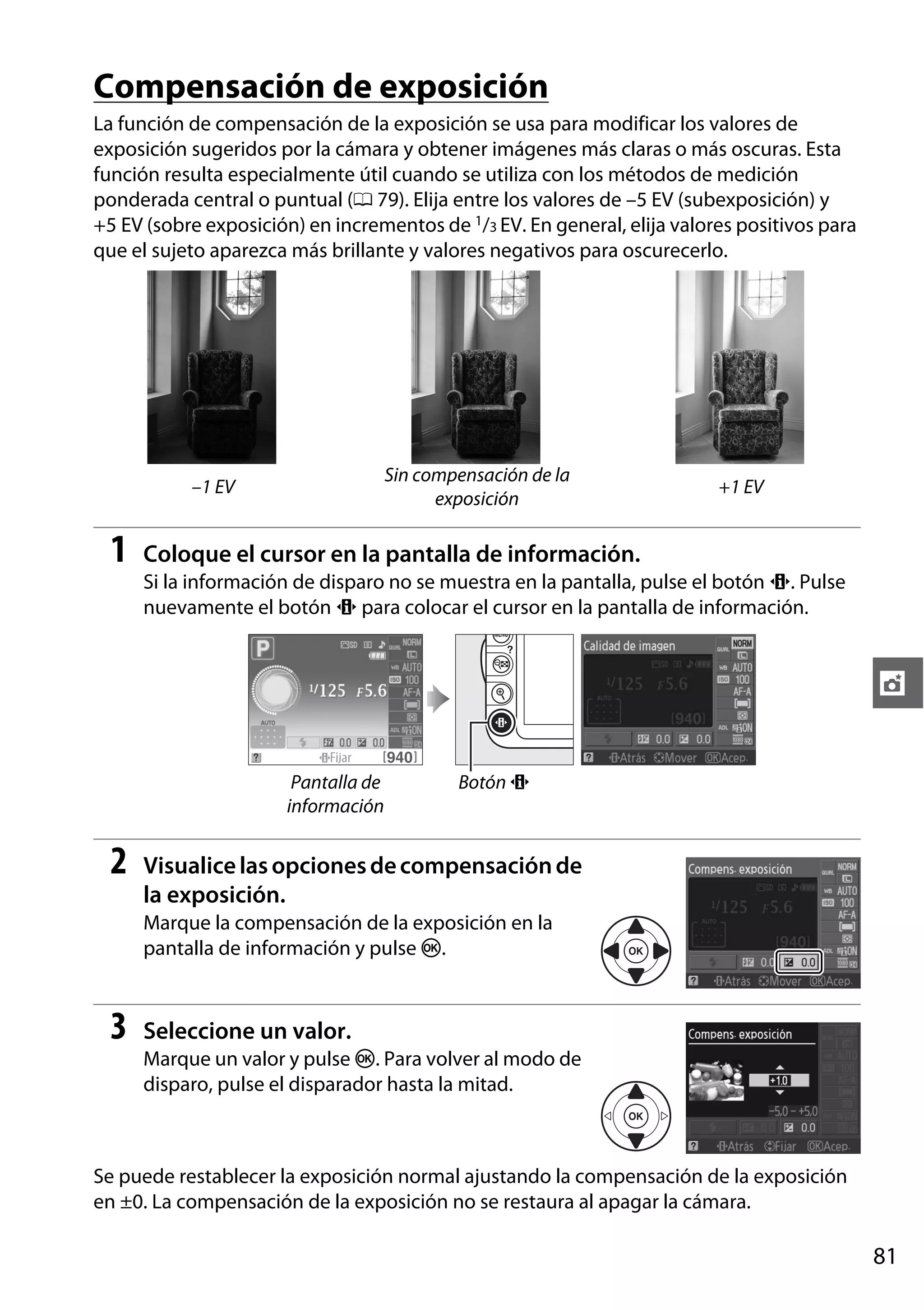 Compensación de exposición
La función de compensación de la exposición se usa para modificar los valores de
exposición sugeridos por la cámara y obtener imágenes más claras o más oscuras. Esta
función resulta especialmente útil cuando se utiliza con los métodos de medición
ponderada central o puntual (0 79). Elija entre los valores de –5 EV (subexposición) y
+5 EV (sobre exposición) en incrementos de 1/3 EV. En general, elija valores positivos para
que el sujeto aparezca más brillante y valores negativos para oscurecerlo.

Sin compensación de la
exposición

–1 EV

1

+1 EV

Coloque el cursor en la pantalla de información.
Si la información de disparo no se muestra en la pantalla, pulse el botón P. Pulse
nuevamente el botón P para colocar el cursor en la pantalla de información.

t
Pantalla de
información

2

Botón P

Visualice las opciones de compensación de
la exposición.
Marque la compensación de la exposición en la
pantalla de información y pulse J.

3

Seleccione un valor.
Marque un valor y pulse J. Para volver al modo de
disparo, pulse el disparador hasta la mitad.

Se puede restablecer la exposición normal ajustando la compensación de la exposición
en ±0. La compensación de la exposición no se restaura al apagar la cámara.

81

 