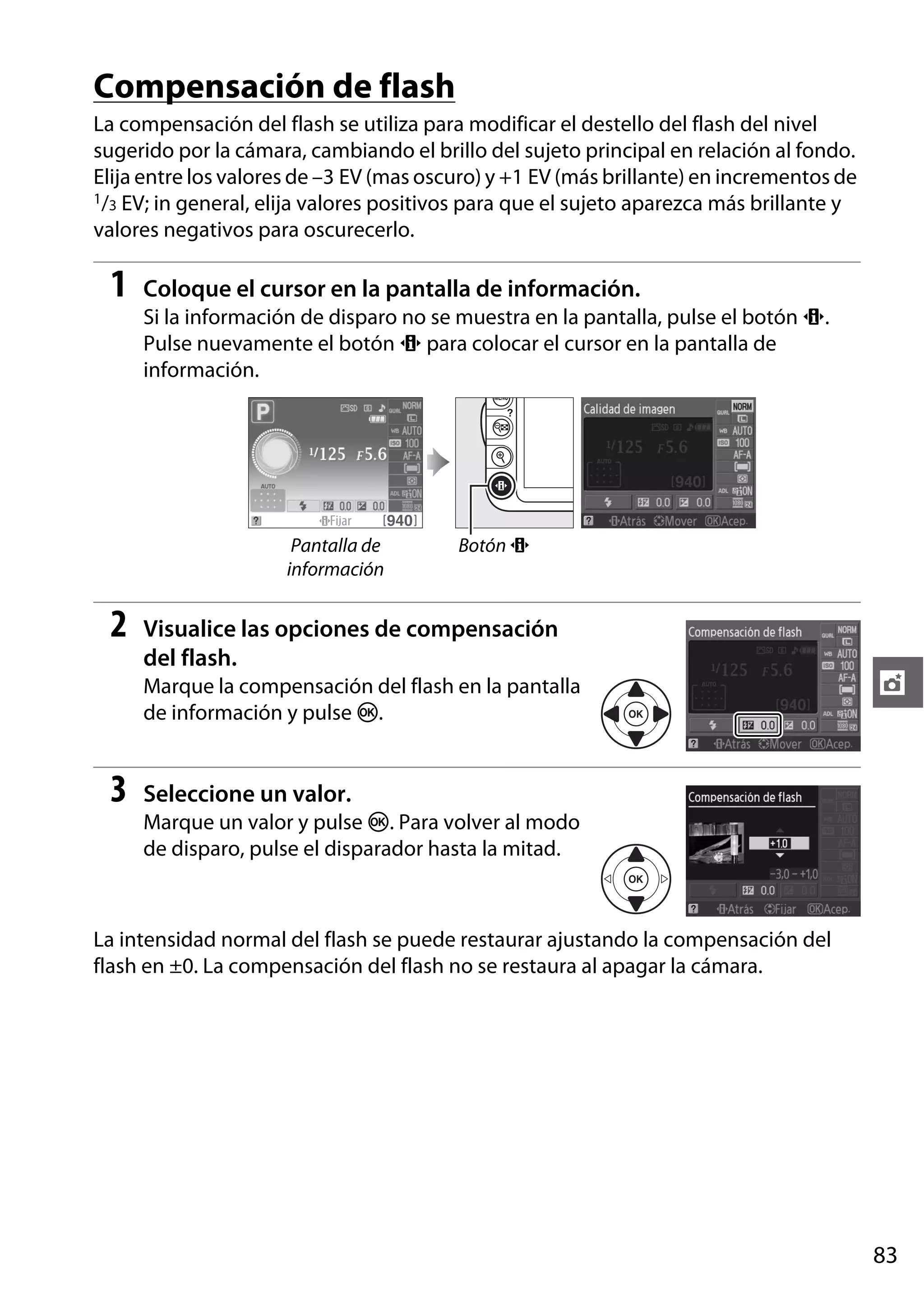 Compensación de flash
La compensación del flash se utiliza para modificar el destello del flash del nivel
sugerido por la cámara, cambiando el brillo del sujeto principal en relación al fondo.
Elija entre los valores de –3 EV (mas oscuro) y +1 EV (más brillante) en incrementos de
1/3 EV; in general, elija valores positivos para que el sujeto aparezca más brillante y
valores negativos para oscurecerlo.

1

Coloque el cursor en la pantalla de información.
Si la información de disparo no se muestra en la pantalla, pulse el botón P.
Pulse nuevamente el botón P para colocar el cursor en la pantalla de
información.

Pantalla de
información

2

Botón P

Visualice las opciones de compensación
del flash.
Marque la compensación del flash en la pantalla
de información y pulse J.

3

t

Seleccione un valor.
Marque un valor y pulse J. Para volver al modo
de disparo, pulse el disparador hasta la mitad.

La intensidad normal del flash se puede restaurar ajustando la compensación del
flash en ±0. La compensación del flash no se restaura al apagar la cámara.

83

 