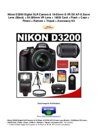 Nikon D3200 Digital SLR Camera & 18-55mm G VR DX AF-S Zoom
Lens (Black) + 55-200mm VR Lens + 16GB Card + Flash + Case +
Filters + Remote + Tripod + Accessory Kit
Click Image for Full Reviews
Price: Click to check low price !!!
Nikon D3200 Digital SLR Camera & 18-55mm G VR DX AF-S Zoom Lens (Black) + 55-200mm VR Lens +
16GB Card + Flash + Case + Filters + Remote + Tripod + Accessory Kit – Kit includes:
? 1) Nikon D3200 Digital SLR Camera & 18-55mm G VR DX AF-S Zoom Lens (Black)
 