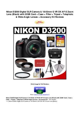 Nikon D3200 Digital SLR Camera & 18-55mm G VR DX AF-S Zoom
Lens (Black) with 32GB Card + Case + Filter + Tripod + Telephoto
& Wide-Angle Lenses + Accessory Kit Reviews
Click Image for Full Reviews
Price: Click to check low price !!!
Nikon D3200 Digital SLR Camera & 18-55mm G VR DX AF-S Zoom Lens (Black) with 32GB Card + Case +
Filter + Tripod + Telephoto & Wide-Angle Lenses + Accessory Kit – Kit includes:
? 1) Nikon D3200 Digital SLR Camera & 18-55mm G VR DX AF-S Zoom Lens (Black)
 