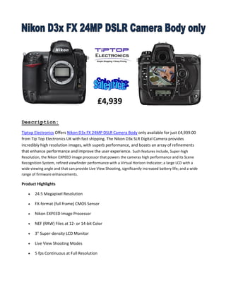 Description:
Tiptop Electronics Offers Nikon D3x FX 24MP DSLR Camera Body only available for just £4,939.00
from Tip Top Electronics UK with fast shipping. The Nikon D3x SLR Digital Camera provides
incredibly high resolution images, with superb performance, and boasts an array of refinements
that enhance performance and improve the user experience. Such features include, Super-high
Resolution, the Nikon EXPEED image processor that powers the cameras high performance and its Scene
Recognition System, refined viewfinder performance with a Virtual Horizon Indicator; a large LCD with a
wide viewing angle and that can provide Live View Shooting, significantly increased battery life; and a wide
range of firmware enhancements.
Product Highlights
 24.5 Megapixel Resolution
 FX-format (full frame) CMOS Sensor
 Nikon EXPEED Image Processor
 NEF (RAW) Files at 12- or 14-bit Color
 3" Super-density LCD Monitor
 Live View Shooting Modes
 5 fps Continuous at Full Resolution
£4,939
 