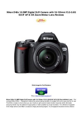 Nikon D40x 10.2MP Digital SLR Camera with 18-135mm f/3.5-5.6G
ED-IF AF-S DX Zoom-Nikkor Lens Reviews
Click Image for Full Reviews
Price: Click to check low price !!!
Nikon D40x 10.2MP Digital SLR Camera with 18-135mm f/3.5-5.6G ED-IF AF-S DX Zoom-Nikkor Lens – The
compact Nikon D40x — designed to deliver the picture-taking benefits of a digital SLR, yet is easy and fun to use.
The D40x is ready to shoot when you are, thanks to split-second instant shutter response which eliminates
annoying shutter lag. Exceptional image quality is made possible by a high resolution, 10.2-effective megapixel
CCD image sensor and Nikon’s exclusive image processing engine. 10.2-megapixel resolution invites creative
 
