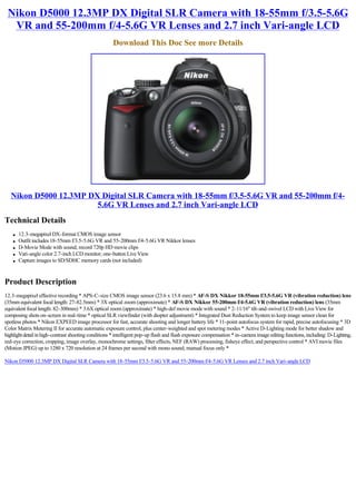 Nikon D5000 12.3MP DX Digital SLR Camera with 18-55mm f/3.5-5.6G
  VR and 55-200mm f/4-5.6G VR Lenses and 2.7 inch Vari-angle LCD
                                                     Download This Doc See more Details




   Nikon D5000 12.3MP DX Digital SLR Camera with 18-55mm f/3.5-5.6G VR and 55-200mm f/4-
                        5.6G VR Lenses and 2.7 inch Vari-angle LCD
Technical Details
    l   12.3-megapixel DX-format CMOS image sensor
    l   Outfit includes 18-55mm f/3.5-5.6G VR and 55-200mm f/4-5.6G VR Nikkor lenses
    l   D-Movie Mode with sound; record 720p HD movie clips
    l   Vari-angle color 2.7-inch LCD monitor; one-button Live View
    l   Capture images to SD/SDHC memory cards (not included)



Product Description
12.3-megapixel effective recording * APS-C-size CMOS image sensor (23.6 x 15.8 mm) * AF-S DX Nikkor 18-55mm f/3.5-5.6G VR (vibration reduction) lens
(35mm equivalent focal length: 27-82.5mm) * 3X optical zoom (approximate) * AF-S DX Nikkor 55-200mm f/4-5.6G VR (vibration reduction) lens (35mm
equivalent focal length: 82-300mm) * 3.6X optical zoom (approximate) * high-def movie mode with sound * 2-11/16" tilt-and-swivel LCD with Live View for
composing shots on-screen in real-time * optical SLR viewfinder (with diopter adjustment) * Integrated Dust Reduction System to keep image sensor clean for
spotless photos * Nikon EXPEED image processor for fast, accurate shooting and longer battery life * 11-point autofocus system for rapid, precise autofocusing * 3D
Color Matrix Metering II for accurate automatic exposure control, plus center-weighted and spot metering modes * Active D-Lighting mode for better shadow and
highlight detail in high-contrast shooting conditions * intelligent pop-up flash and flash exposure compensation * in-camera image editing functions, including: D-Lighting,
red-eye correction, cropping, image overlay, monochrome settings, filter effects, NEF (RAW) processing, fisheye effect, and perspective control * AVI movie files
(Motion JPEG) up to 1280 x 720 resolution at 24 frames per second with mono sound, manual focus only *

Nikon D5000 12.3MP DX Digital SLR Camera with 18-55mm f/3.5-5.6G VR and 55-200mm f/4-5.6G VR Lenses and 2.7 inch Vari-angle LCD
 