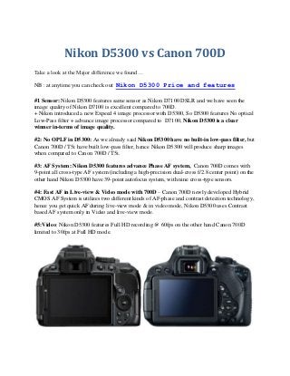 Nikon D5300 vs Canon 700D
Take a look at the Major difference we found…
NB : at anytime you can check out Nikon D5300 Price and features
#1 Sensor: Nikon D5300 features same sensor as Nikon D7100 DSLR and we have seen the
image quality of Nikon D7100 is excellent compared to 700D.
+ Nikon introduced a new Expeed 4 image processor with D5300, So D5300 features No optical
Low-Pass filter + advance image processor compared to D7100, Nikon D5300 is a clear
winner in-terms of image quality.
#2: No OPLF in D5300: As we already said Nikon D5300 have no built-in low-pass filter, but
Canon 700D / T5i have built low-pass filter, hence Nikon D5300 will produce sharp images
when compared to Canon 700D / T5i.
#3: AF System: Nikon D5300 features advance Phase AF system, Canon 700D comes with
9-point all cross-type AF system (including a high-precision dual-cross f/2.8 center point) on the
other hand Nikon D5300 have 39-point autofocus system, with nine cross-type sensors.
#4: Fast AF in Live-view & Video mode with 700D – Canon 700D newly developed Hybrid
CMOS AF System is utilizes two different kinds of AF-phase and contrast detection technology,
hence you get quick AF during live-view mode & in video mode, Nikon D5300 uses Contrast
based AF system only in Video and live-view mode.
#5:Video: Nikon D5300 features Full HD recording @ 60fps on the other hand Canon 700D
limited to 30fps at Full HD mode.

 