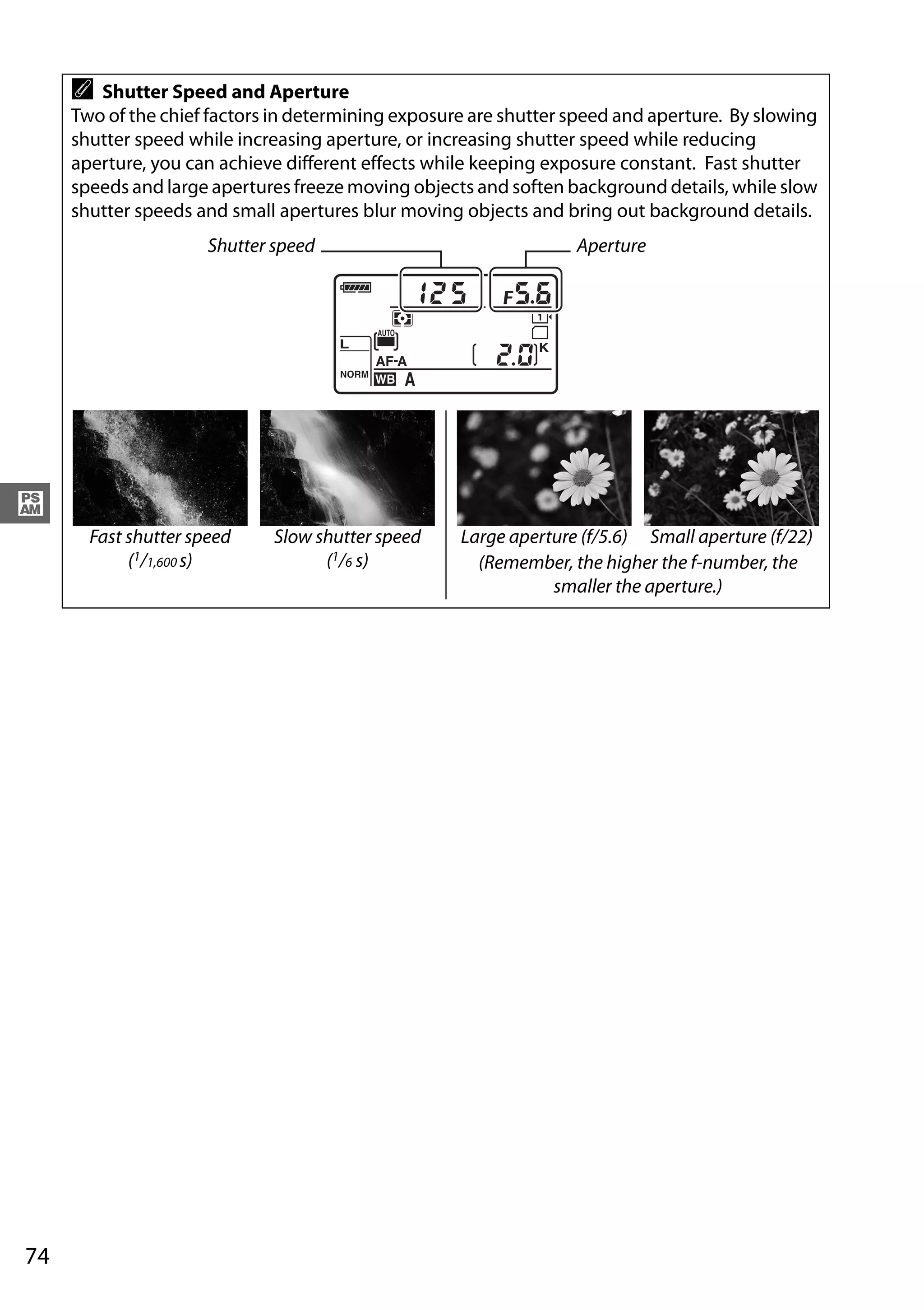 74
#
A Shutter Speed and Aperture
Two of the chief factors in determining exposure are shutter speed and aperture. By slowing
shutter speed while increasing aperture, or increasing shutter speed while reducing
aperture, you can achieve different effects while keeping exposure constant. Fast shutter
speeds and large apertures freeze moving objects and soften background details, while slow
shutter speeds and small apertures blur moving objects and bring out background details.
Fast shutter speed
(1/1,600 s)
Slow shutter speed
(1/6 s)
Large aperture (f/5.6) Small aperture (f/22)
(Remember, the higher the f-number, the
smaller the aperture.)
Shutter speed Aperture
 