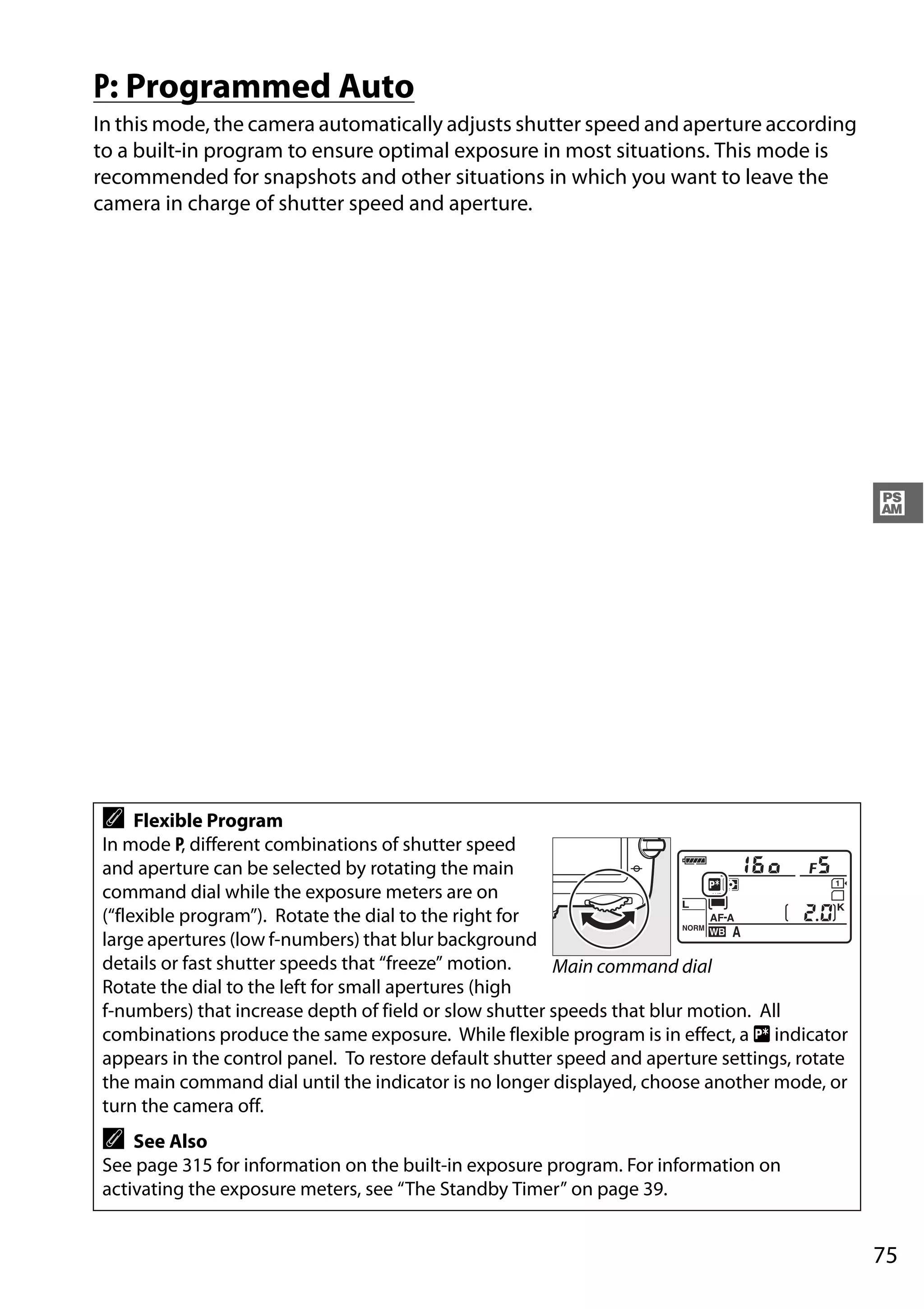 75
#
P: Programmed Auto
In this mode, the camera automatically adjusts shutter speed and aperture according
to a built-in program to ensure optimal exposure in most situations. This mode is
recommended for snapshots and other situations in which you want to leave the
camera in charge of shutter speed and aperture.
A Flexible Program
In mode P, different combinations of shutter speed
and aperture can be selected by rotating the main
command dial while the exposure meters are on
(“flexible program”). Rotate the dial to the right for
large apertures (low f-numbers) that blur background
details or fast shutter speeds that “freeze” motion.
Rotate the dial to the left for small apertures (high
f-numbers) that increase depth of field or slow shutter speeds that blur motion. All
combinations produce the same exposure. While flexible program is in effect, a U indicator
appears in the control panel. To restore default shutter speed and aperture settings, rotate
the main command dial until the indicator is no longer displayed, choose another mode, or
turn the camera off.
A See Also
See page 315 for information on the built-in exposure program. For information on
activating the exposure meters, see “The Standby Timer” on page 39.
Main command dial
 
