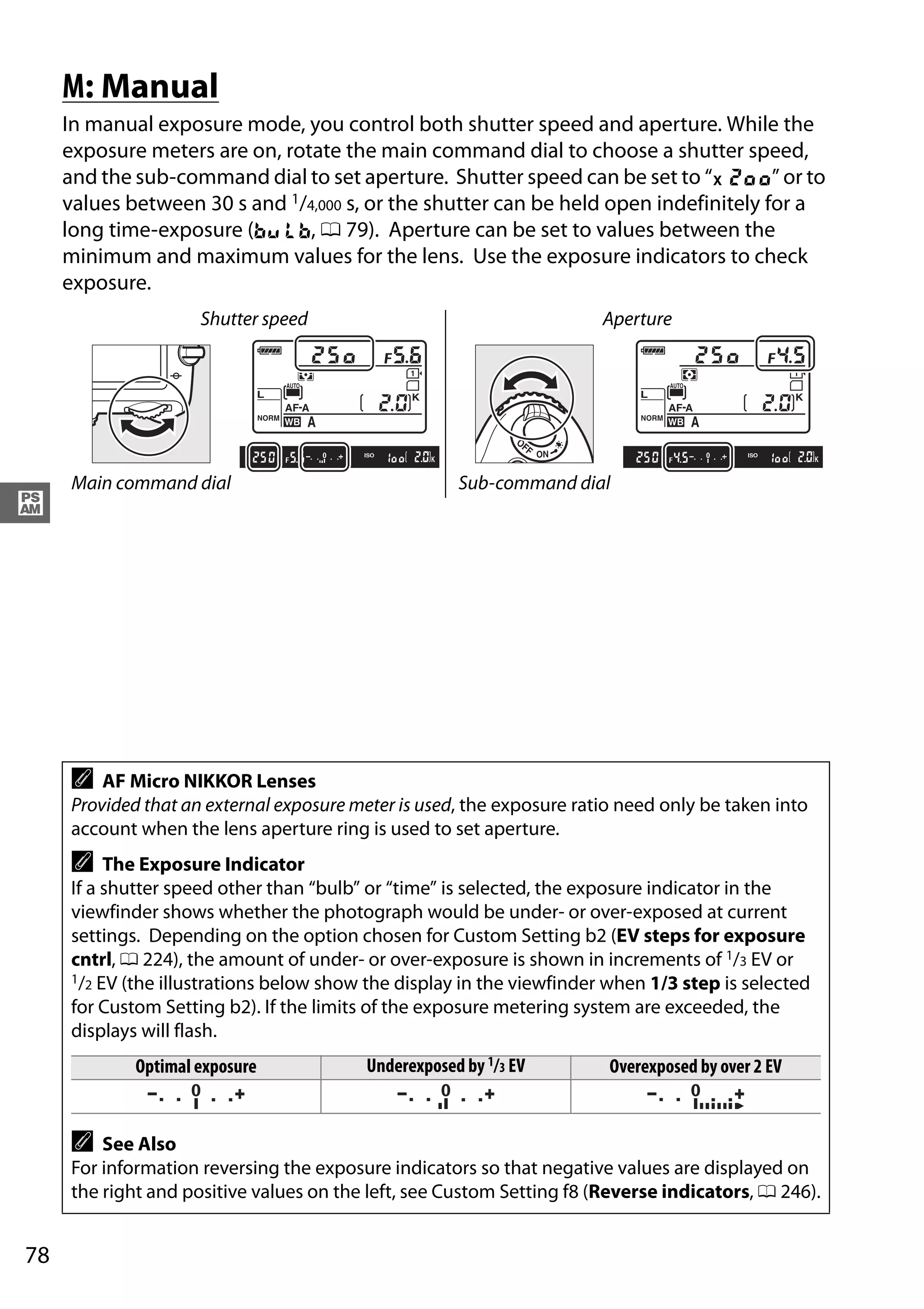 78
#
M: Manual
In manual exposure mode, you control both shutter speed and aperture. While the
exposure meters are on, rotate the main command dial to choose a shutter speed,
and the sub-command dial to set aperture. Shutter speed can be set to “v” or to
values between 30 s and 1/4,000 s, or the shutter can be held open indefinitely for a
long time-exposure (A, 0 79). Aperture can be set to values between the
minimum and maximum values for the lens. Use the exposure indicators to check
exposure.
Shutter speed Aperture
Main command dial Sub-command dial
A AF Micro NIKKOR Lenses
Provided that an external exposure meter is used, the exposure ratio need only be taken into
account when the lens aperture ring is used to set aperture.
A The Exposure Indicator
If a shutter speed other than “bulb” or “time” is selected, the exposure indicator in the
viewfinder shows whether the photograph would be under- or over-exposed at current
settings. Depending on the option chosen for Custom Setting b2 (EV steps for exposure
cntrl, 0 224), the amount of under- or over-exposure is shown in increments of 1/3 EV or
1/2 EV (the illustrations below show the display in the viewfinder when 1/3 step is selected
for Custom Setting b2). If the limits of the exposure metering system are exceeded, the
displays will flash.
Optimal exposure Underexposed by 1/3 EV Overexposed by over 2 EV
A See Also
For information reversing the exposure indicators so that negative values are displayed on
the right and positive values on the left, see Custom Setting f8 (Reverse indicators, 0 246).
 