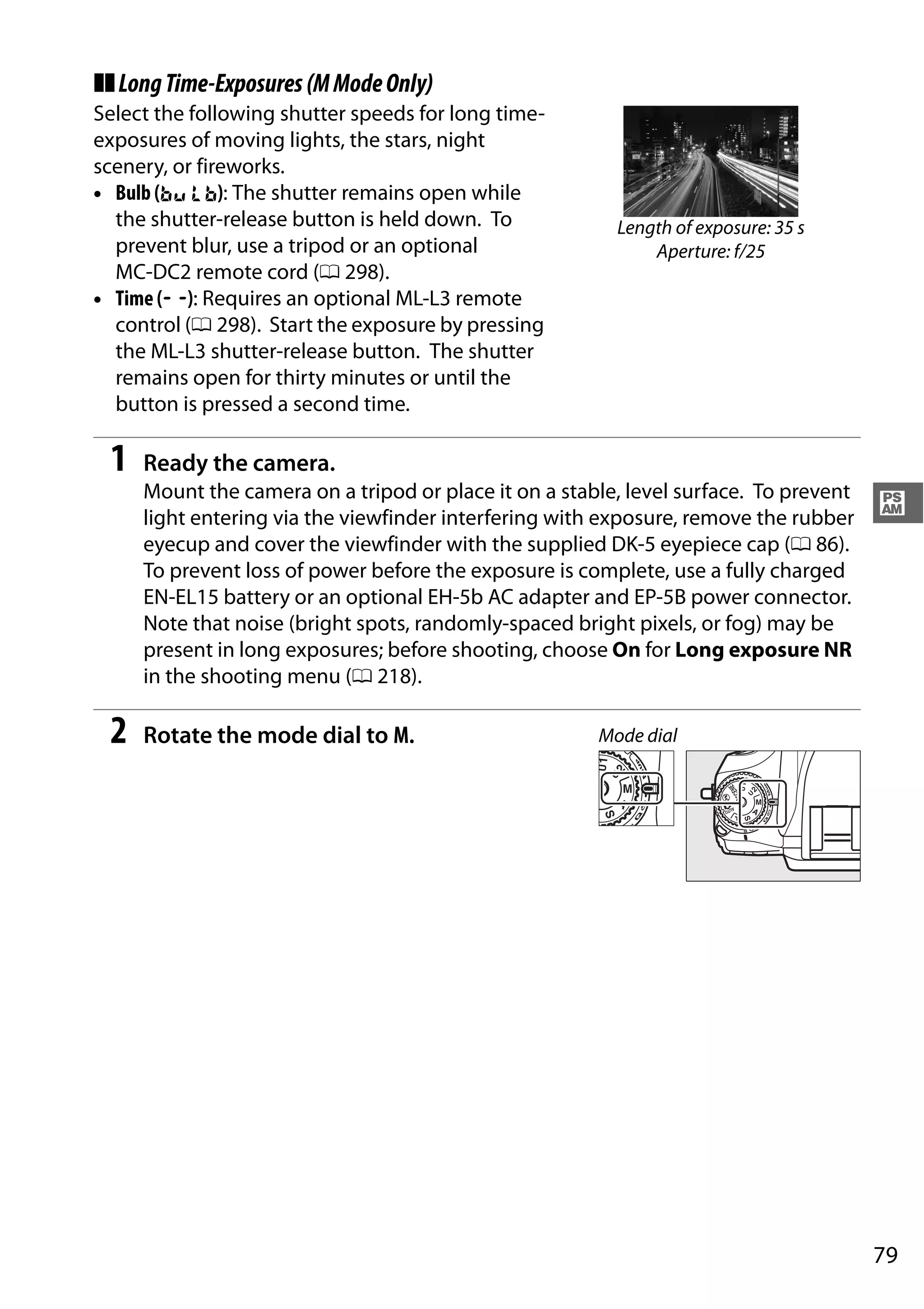 79
#
❚❚LongTime-Exposures(MModeOnly)
Select the following shutter speeds for long time-
exposures of moving lights, the stars, night
scenery, or fireworks.
• Bulb (A): The shutter remains open while
the shutter-release button is held down. To
prevent blur, use a tripod or an optional
MC-DC2 remote cord (0 298).
• Time (%): Requires an optional ML-L3 remote
control (0 298). Start the exposure by pressing
the ML-L3 shutter-release button. The shutter
remains open for thirty minutes or until the
button is pressed a second time.
1 Ready the camera.
Mount the camera on a tripod or place it on a stable, level surface. To prevent
light entering via the viewfinder interfering with exposure, remove the rubber
eyecup and cover the viewfinder with the supplied DK-5 eyepiece cap (0 86).
To prevent loss of power before the exposure is complete, use a fully charged
EN-EL15 battery or an optional EH-5b AC adapter and EP-5B power connector.
Note that noise (bright spots, randomly-spaced bright pixels, or fog) may be
present in long exposures; before shooting, choose On for Long exposure NR
in the shooting menu (0 218).
2 Rotate the mode dial to M.
Length of exposure: 35 s
Aperture: f/25
Mode dial
 