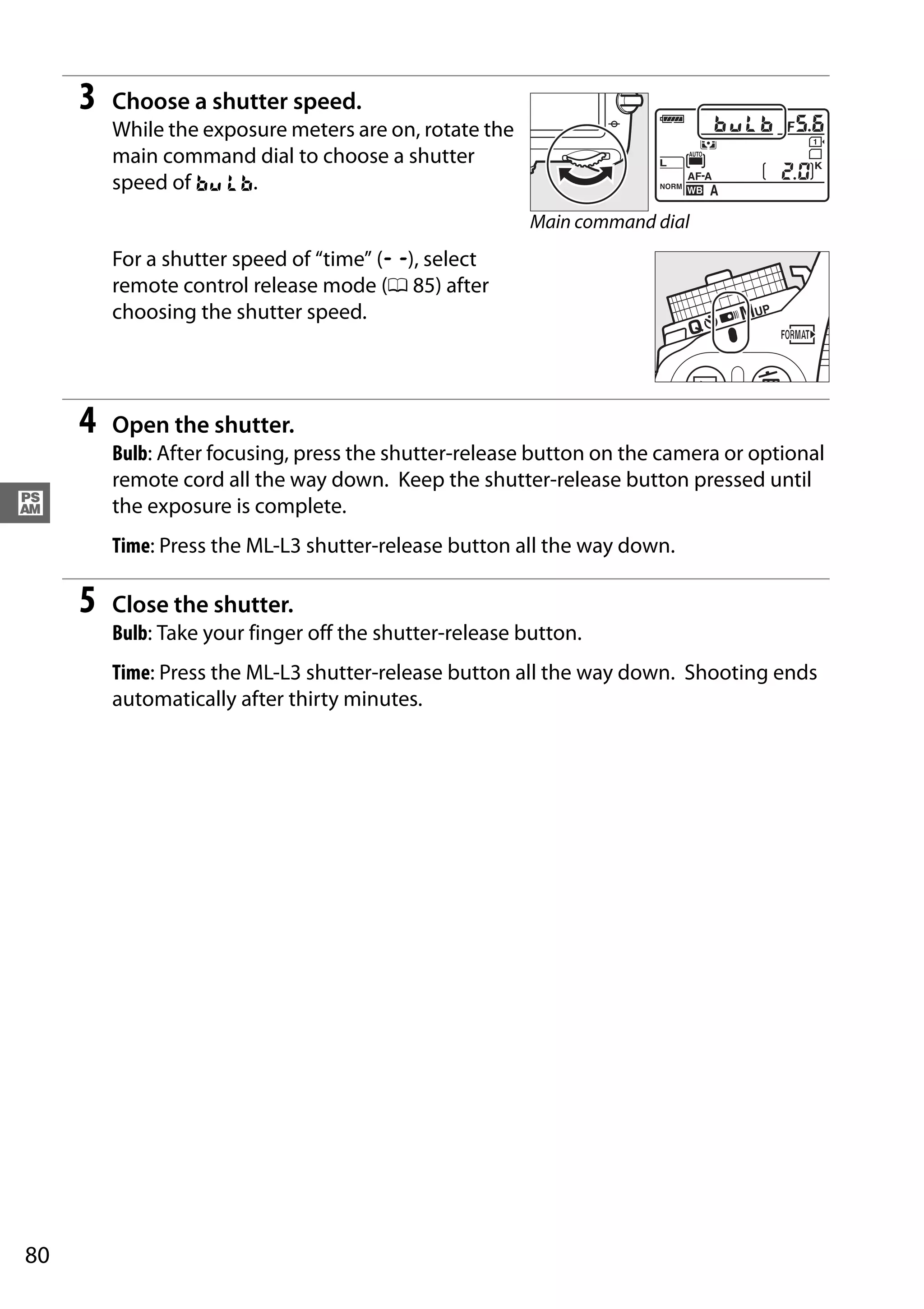 80
#
3 Choose a shutter speed.
While the exposure meters are on, rotate the
main command dial to choose a shutter
speed of A.
For a shutter speed of “time” (%), select
remote control release mode (0 85) after
choosing the shutter speed.
4 Open the shutter.
Bulb: After focusing, press the shutter-release button on the camera or optional
remote cord all the way down. Keep the shutter-release button pressed until
the exposure is complete.
Time: Press the ML-L3 shutter-release button all the way down.
5 Close the shutter.
Bulb: Take your finger off the shutter-release button.
Time: Press the ML-L3 shutter-release button all the way down. Shooting ends
automatically after thirty minutes.
Main command dial
 