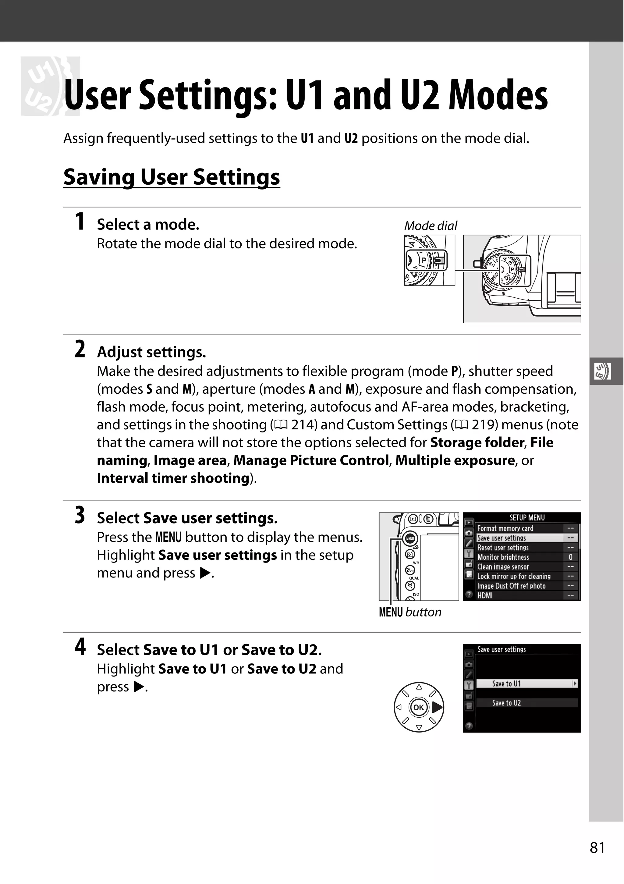 81
$
$
User Settings: U1 and U2 Modes
Assign frequently-used settings to the U1 and U2 positions on the mode dial.
Saving User Settings
1 Select a mode.
Rotate the mode dial to the desired mode.
2 Adjust settings.
Make the desired adjustments to flexible program (mode P), shutter speed
(modes S and M), aperture (modes A and M), exposure and flash compensation,
flash mode, focus point, metering, autofocus and AF-area modes, bracketing,
and settings in the shooting (0 214) and Custom Settings (0 219) menus (note
that the camera will not store the options selected for Storage folder, File
naming, Image area, Manage Picture Control, Multiple exposure, or
Interval timer shooting).
3 Select Save user settings.
Press the G button to display the menus.
Highlight Save user settings in the setup
menu and press 2.
4 Select Save to U1 or Save to U2.
Highlight Save to U1 or Save to U2 and
press 2.
Mode dial
G button
 