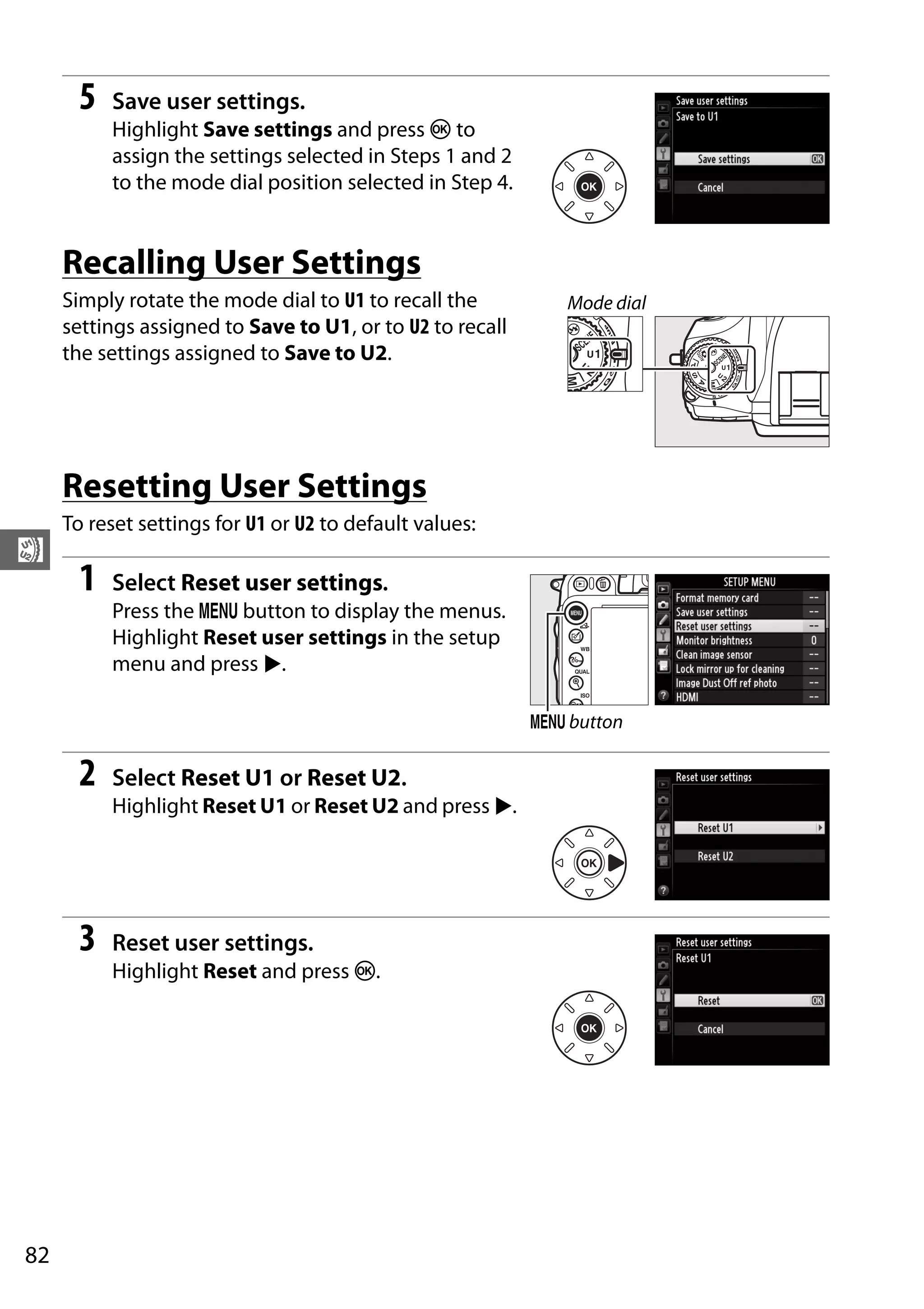 82
$
5 Save user settings.
Highlight Save settings and press J to
assign the settings selected in Steps 1 and 2
to the mode dial position selected in Step 4.
Recalling User Settings
Simply rotate the mode dial to U1 to recall the
settings assigned to Save to U1, or to U2 to recall
the settings assigned to Save to U2.
Resetting User Settings
To reset settings for U1 or U2 to default values:
1 Select Reset user settings.
Press the G button to display the menus.
Highlight Reset user settings in the setup
menu and press 2.
2 Select Reset U1 or Reset U2.
Highlight Reset U1 or Reset U2 and press 2.
3 Reset user settings.
Highlight Reset and press J.
Mode dial
G button
 