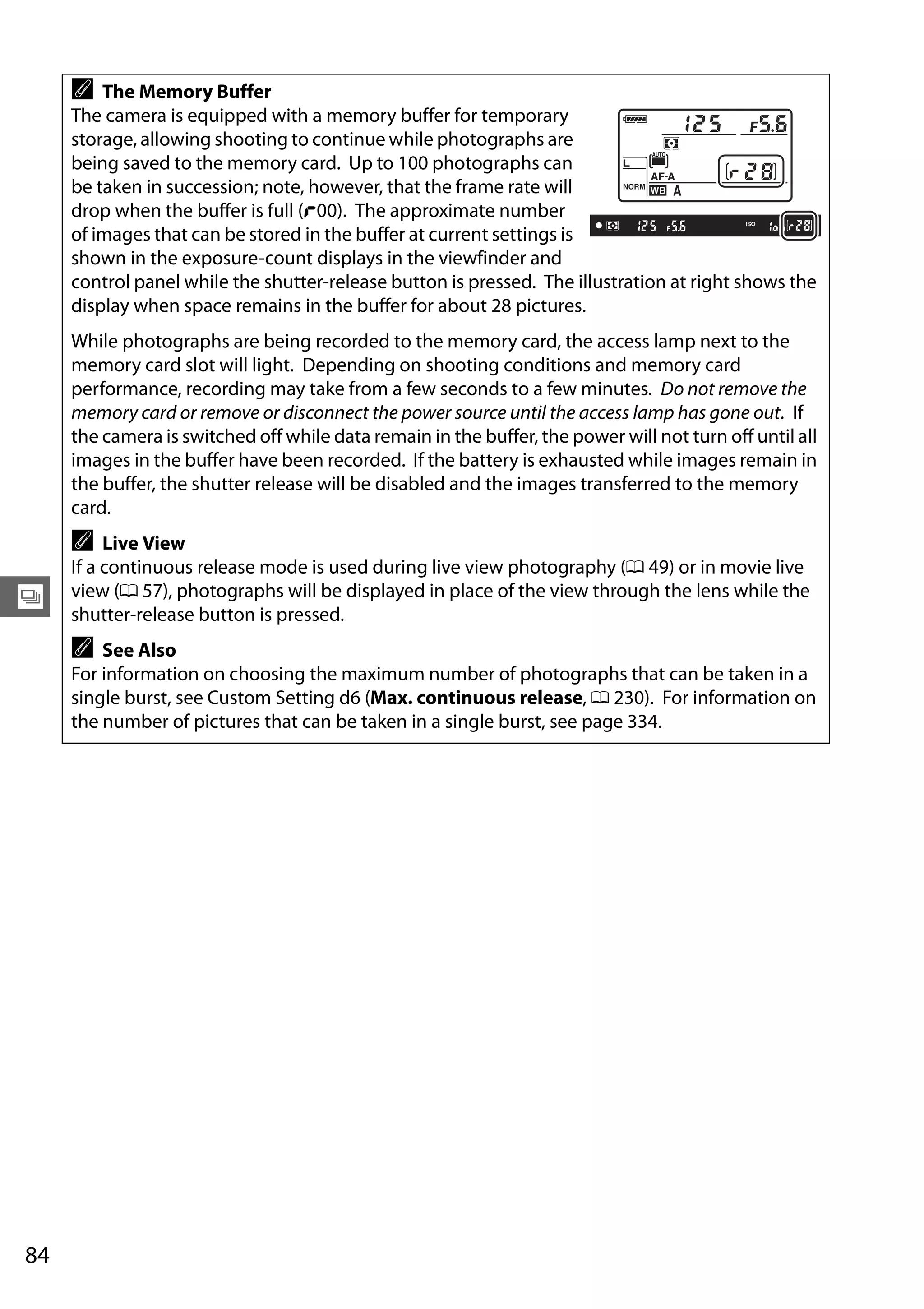 84
k
A The Memory Buffer
The camera is equipped with a memory buffer for temporary
storage, allowing shooting to continue while photographs are
being saved to the memory card. Up to 100 photographs can
be taken in succession; note, however, that the frame rate will
drop when the buffer is full (t00). The approximate number
of images that can be stored in the buffer at current settings is
shown in the exposure-count displays in the viewfinder and
control panel while the shutter-release button is pressed. The illustration at right shows the
display when space remains in the buffer for about 28 pictures.
While photographs are being recorded to the memory card, the access lamp next to the
memory card slot will light. Depending on shooting conditions and memory card
performance, recording may take from a few seconds to a few minutes. Do not remove the
memory card or remove or disconnect the power source until the access lamp has gone out. If
the camera is switched off while data remain in the buffer, the power will not turn off until all
images in the buffer have been recorded. If the battery is exhausted while images remain in
the buffer, the shutter release will be disabled and the images transferred to the memory
card.
A Live View
If a continuous release mode is used during live view photography (0 49) or in movie live
view (0 57), photographs will be displayed in place of the view through the lens while the
shutter-release button is pressed.
A See Also
For information on choosing the maximum number of photographs that can be taken in a
single burst, see Custom Setting d6 (Max. continuous release, 0 230). For information on
the number of pictures that can be taken in a single burst, see page 334.
 