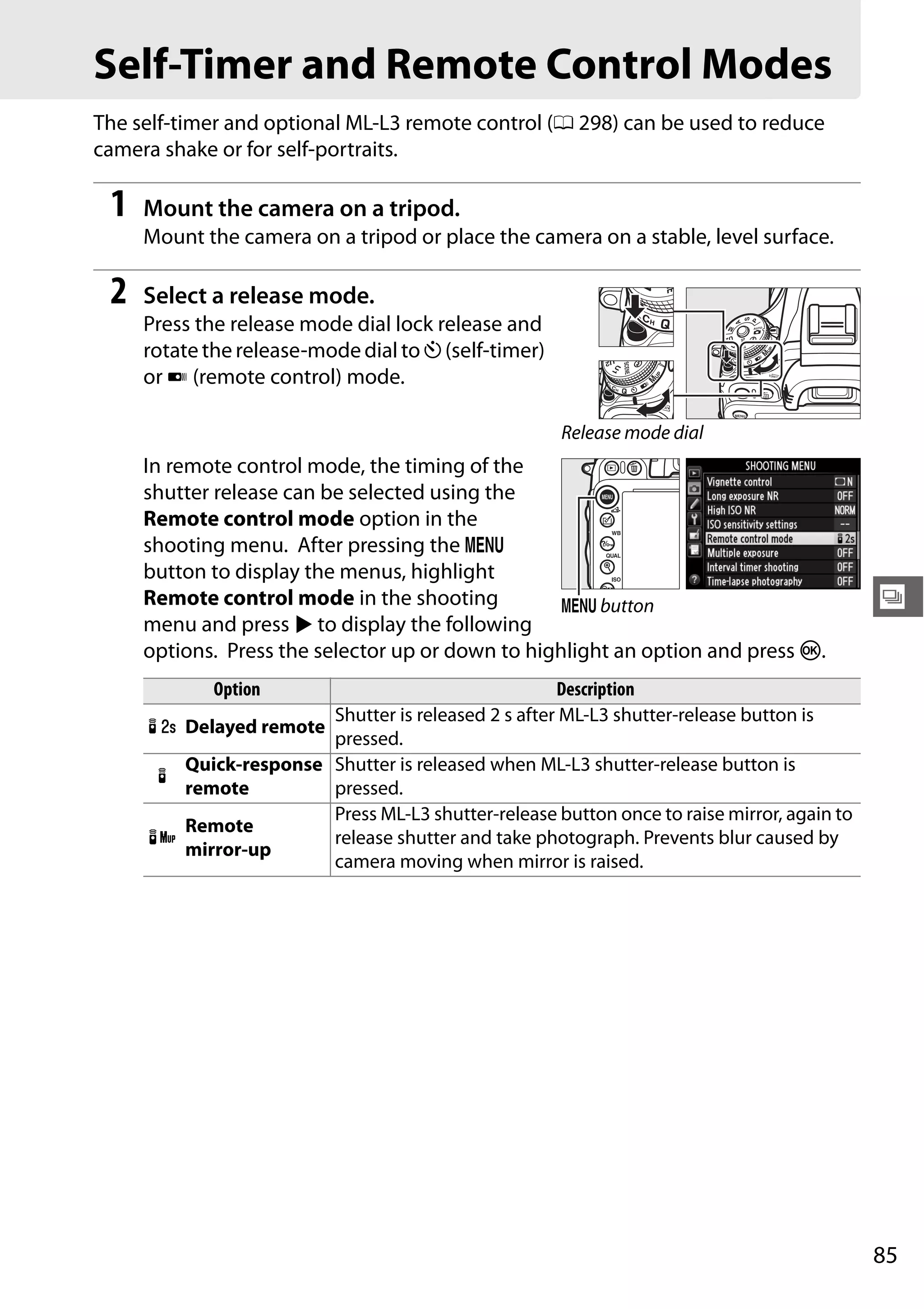 85
k
Self-Timer and Remote Control Modes
The self-timer and optional ML-L3 remote control (0 298) can be used to reduce
camera shake or for self-portraits.
1 Mount the camera on a tripod.
Mount the camera on a tripod or place the camera on a stable, level surface.
2 Select a release mode.
Press the release mode dial lock release and
rotate the release-mode dial to E (self-timer)
or 4 (remote control) mode.
In remote control mode, the timing of the
shutter release can be selected using the
Remote control mode option in the
shooting menu. After pressing the G
button to display the menus, highlight
Remote control mode in the shooting
menu and press 2 to display the following
options. Press the selector up or down to highlight an option and press J.
Option Description
% Delayed remote
Shutter is released 2 s after ML-L3 shutter-release button is
pressed.
$
Quick-response
remote
Shutter is released when ML-L3 shutter-release button is
pressed.
&
Remote
mirror-up
Press ML-L3 shutter-release button once to raise mirror, again to
release shutter and take photograph. Prevents blur caused by
camera moving when mirror is raised.
Release mode dial
G button
 