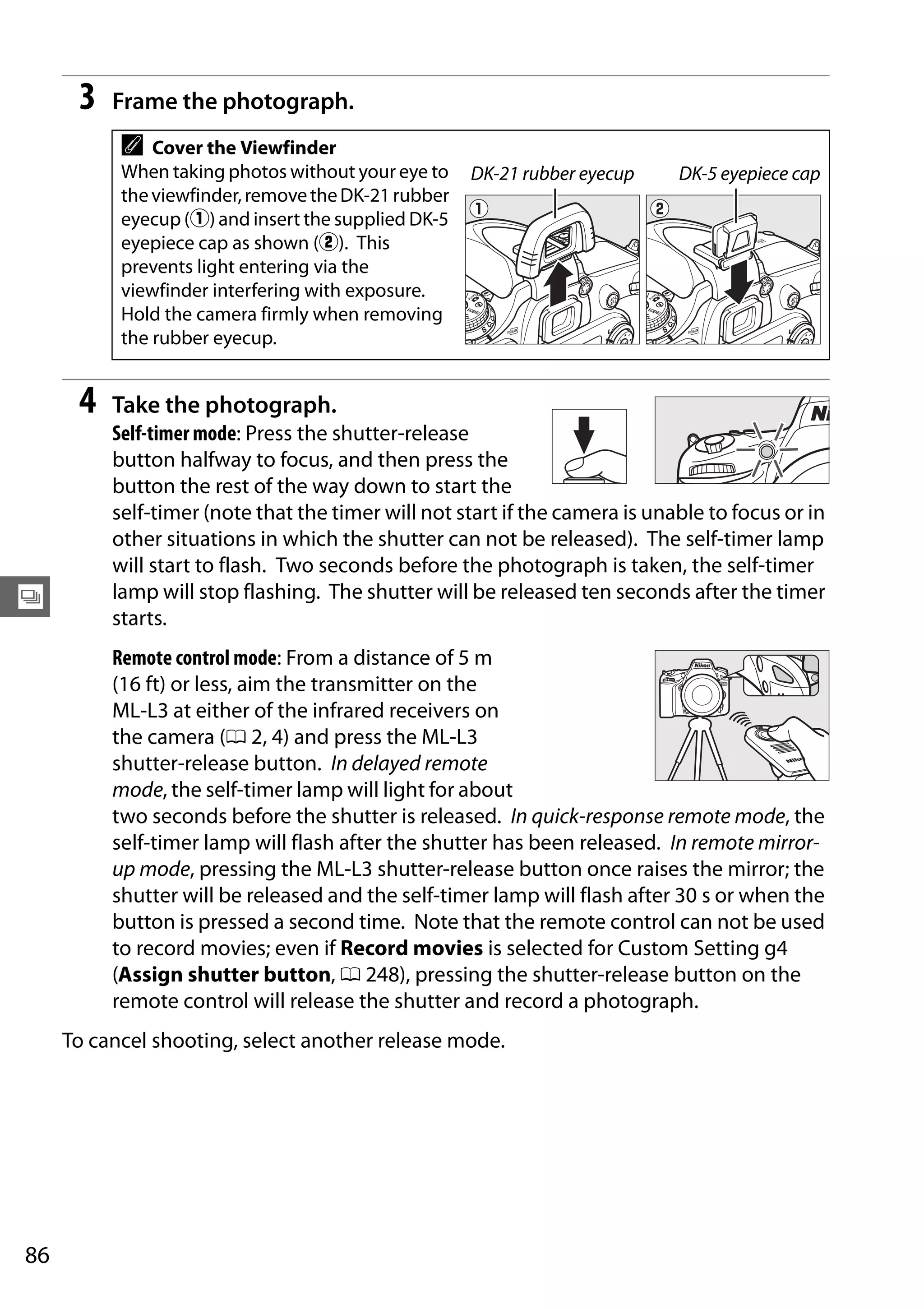 86
k
3 Frame the photograph.
4 Take the photograph.
Self-timer mode: Press the shutter-release
button halfway to focus, and then press the
button the rest of the way down to start the
self-timer (note that the timer will not start if the camera is unable to focus or in
other situations in which the shutter can not be released). The self-timer lamp
will start to flash. Two seconds before the photograph is taken, the self-timer
lamp will stop flashing. The shutter will be released ten seconds after the timer
starts.
Remote control mode: From a distance of 5 m
(16 ft) or less, aim the transmitter on the
ML-L3 at either of the infrared receivers on
the camera (0 2, 4) and press the ML-L3
shutter-release button. In delayed remote
mode, the self-timer lamp will light for about
two seconds before the shutter is released. In quick-response remote mode, the
self-timer lamp will flash after the shutter has been released. In remote mirror-
up mode, pressing the ML-L3 shutter-release button once raises the mirror; the
shutter will be released and the self-timer lamp will flash after 30 s or when the
button is pressed a second time. Note that the remote control can not be used
to record movies; even if Record movies is selected for Custom Setting g4
(Assign shutter button, 0 248), pressing the shutter-release button on the
remote control will release the shutter and record a photograph.
To cancel shooting, select another release mode.
A Cover the Viewfinder
When taking photos without your eye to
theviewfinder,removetheDK-21rubber
eyecup (q) and insert the supplied DK-5
eyepiece cap as shown (w). This
prevents light entering via the
viewfinder interfering with exposure.
Hold the camera firmly when removing
the rubber eyecup.
DK-21 rubber eyecup DK-5 eyepiece cap
 