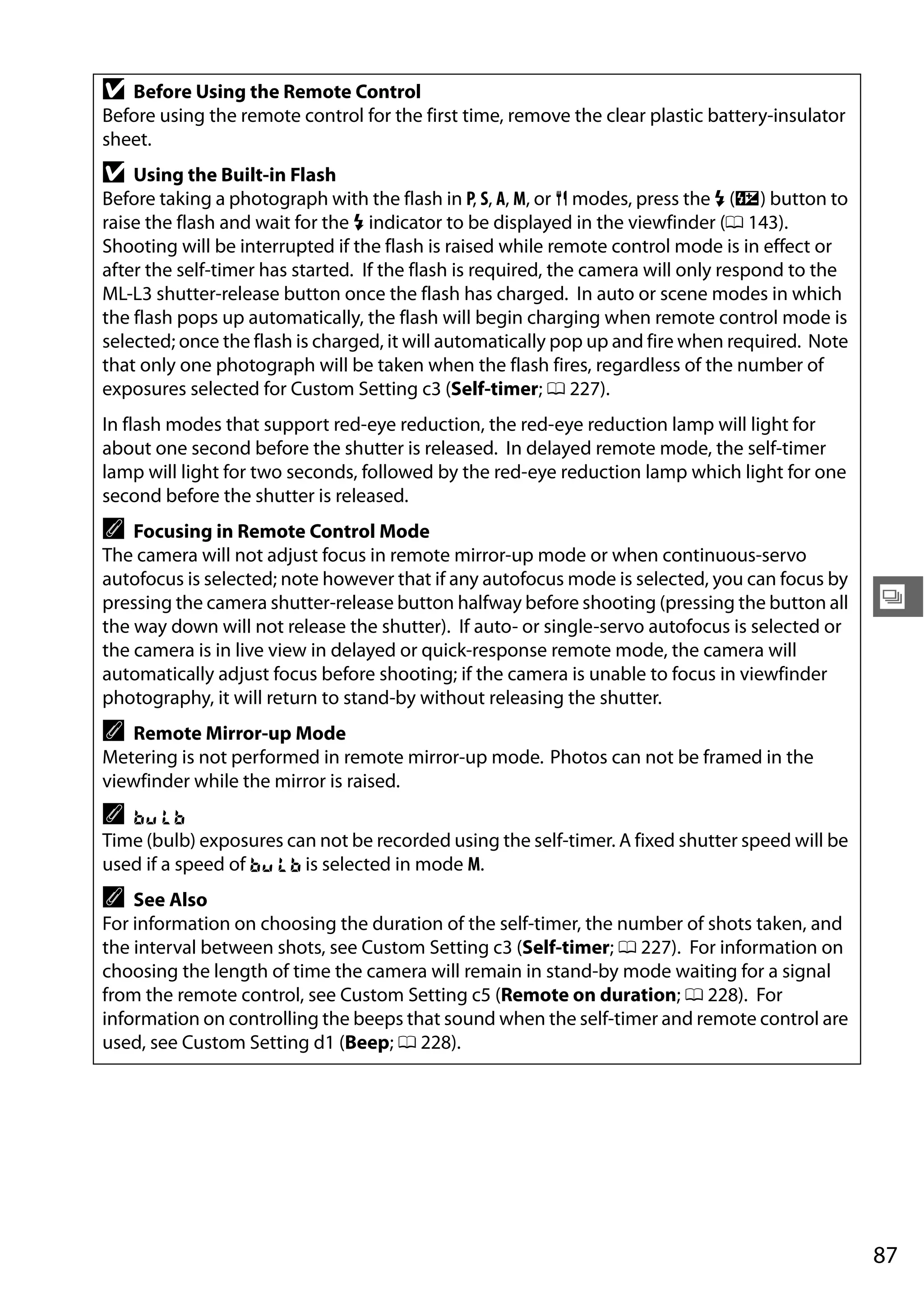 87
k
D Before Using the Remote Control
Before using the remote control for the first time, remove the clear plastic battery-insulator
sheet.
D Using the Built-in Flash
Before taking a photograph with the flash in P, S, A, M, or 0 modes, press the M (Y) button to
raise the flash and wait for the M indicator to be displayed in the viewfinder (0 143).
Shooting will be interrupted if the flash is raised while remote control mode is in effect or
after the self-timer has started. If the flash is required, the camera will only respond to the
ML-L3 shutter-release button once the flash has charged. In auto or scene modes in which
the flash pops up automatically, the flash will begin charging when remote control mode is
selected; once the flash is charged, it will automatically pop up and fire when required. Note
that only one photograph will be taken when the flash fires, regardless of the number of
exposures selected for Custom Setting c3 (Self-timer; 0 227).
In flash modes that support red-eye reduction, the red-eye reduction lamp will light for
about one second before the shutter is released. In delayed remote mode, the self-timer
lamp will light for two seconds, followed by the red-eye reduction lamp which light for one
second before the shutter is released.
A Focusing in Remote Control Mode
The camera will not adjust focus in remote mirror-up mode or when continuous-servo
autofocus is selected; note however that if any autofocus mode is selected, you can focus by
pressing the camera shutter-release button halfway before shooting (pressing the button all
the way down will not release the shutter). If auto- or single-servo autofocus is selected or
the camera is in live view in delayed or quick-response remote mode, the camera will
automatically adjust focus before shooting; if the camera is unable to focus in viewfinder
photography, it will return to stand-by without releasing the shutter.
A Remote Mirror-up Mode
Metering is not performed in remote mirror-up mode. Photos can not be framed in the
viewfinder while the mirror is raised.
A A
Time (bulb) exposures can not be recorded using the self-timer. A fixed shutter speed will be
used if a speed of A is selected in mode M.
A See Also
For information on choosing the duration of the self-timer, the number of shots taken, and
the interval between shots, see Custom Setting c3 (Self-timer; 0 227). For information on
choosing the length of time the camera will remain in stand-by mode waiting for a signal
from the remote control, see Custom Setting c5 (Remote on duration; 0 228). For
information on controlling the beeps that sound when the self-timer and remote control are
used, see Custom Setting d1 (Beep; 0 228).
 