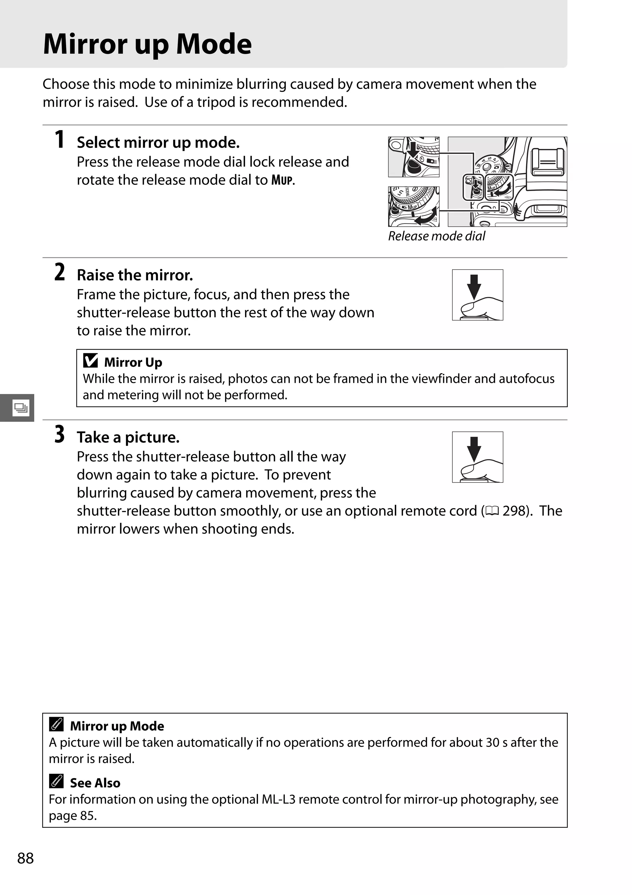 88
k
Mirror up Mode
Choose this mode to minimize blurring caused by camera movement when the
mirror is raised. Use of a tripod is recommended.
1 Select mirror up mode.
Press the release mode dial lock release and
rotate the release mode dial to MUP.
2 Raise the mirror.
Frame the picture, focus, and then press the
shutter-release button the rest of the way down
to raise the mirror.
3 Take a picture.
Press the shutter-release button all the way
down again to take a picture. To prevent
blurring caused by camera movement, press the
shutter-release button smoothly, or use an optional remote cord (0 298). The
mirror lowers when shooting ends.
D Mirror Up
While the mirror is raised, photos can not be framed in the viewfinder and autofocus
and metering will not be performed.
A Mirror up Mode
A picture will be taken automatically if no operations are performed for about 30 s after the
mirror is raised.
A See Also
For information on using the optional ML-L3 remote control for mirror-up photography, see
page 85.
Release mode dial
 