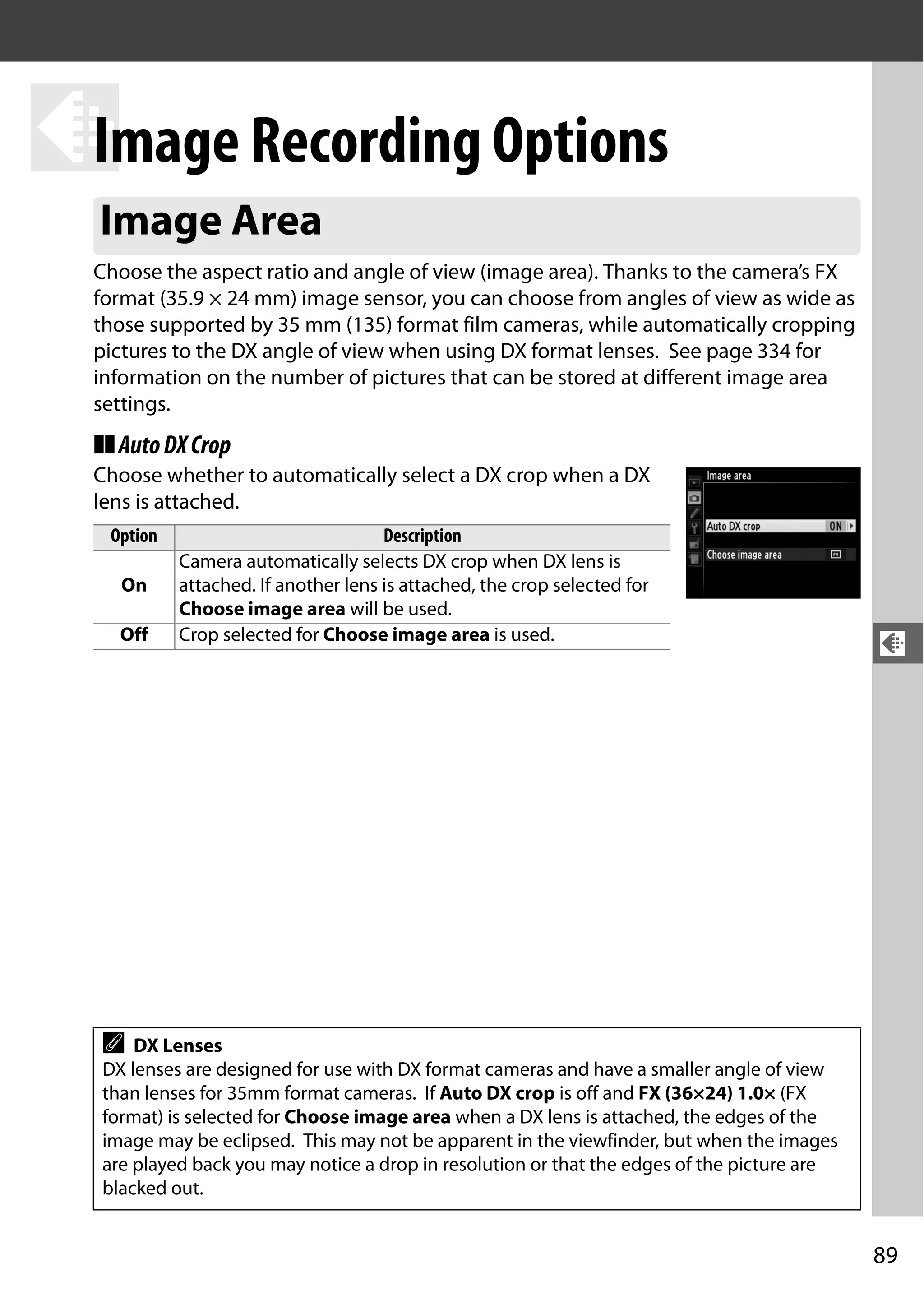 89
d
d
Image Recording Options
Choose the aspect ratio and angle of view (image area). Thanks to the camera’s FX
format (35.9 × 24 mm) image sensor, you can choose from angles of view as wide as
those supported by 35 mm (135) format film cameras, while automatically cropping
pictures to the DX angle of view when using DX format lenses. See page 334 for
information on the number of pictures that can be stored at different image area
settings.
❚❚AutoDXCrop
Choose whether to automatically select a DX crop when a DX
lens is attached.
Image Area
Option Description
On
Camera automatically selects DX crop when DX lens is
attached. If another lens is attached, the crop selected for
Choose image area will be used.
Off Crop selected for Choose image area is used.
A DX Lenses
DX lenses are designed for use with DX format cameras and have a smaller angle of view
than lenses for 35mm format cameras. If Auto DX crop is off and FX (36×24) 1.0× (FX
format) is selected for Choose image area when a DX lens is attached, the edges of the
image may be eclipsed. This may not be apparent in the viewfinder, but when the images
are played back you may notice a drop in resolution or that the edges of the picture are
blacked out.
 