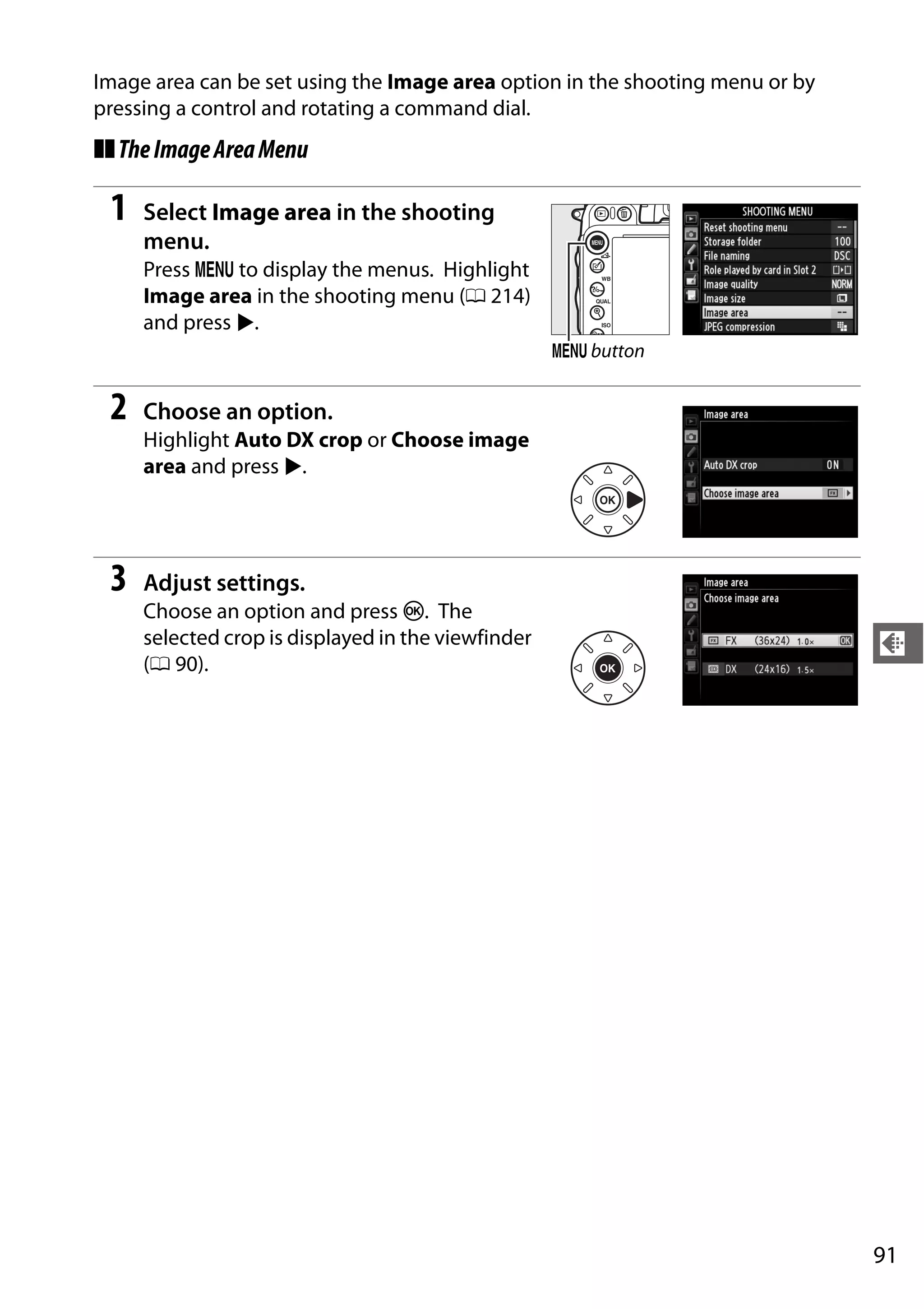 91
d
Image area can be set using the Image area option in the shooting menu or by
pressing a control and rotating a command dial.
❚❚TheImageAreaMenu
1 Select Image area in the shooting
menu.
Press G to display the menus. Highlight
Image area in the shooting menu (0 214)
and press 2.
2 Choose an option.
Highlight Auto DX crop or Choose image
area and press 2.
3 Adjust settings.
Choose an option and press J. The
selected crop is displayed in the viewfinder
(0 90).
G button
 