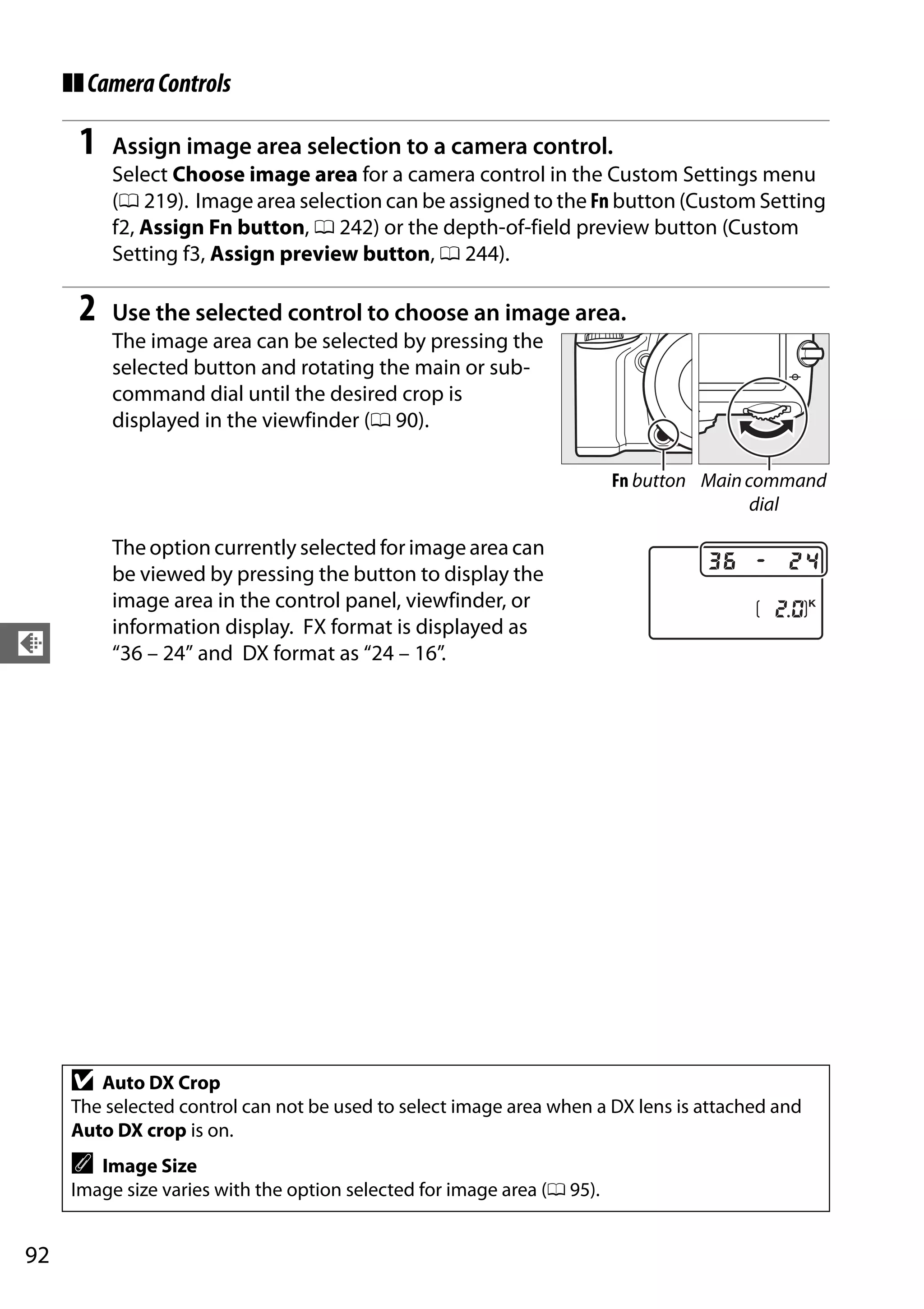 92
d
❚❚CameraControls
1 Assign image area selection to a camera control.
Select Choose image area for a camera control in the Custom Settings menu
(0 219). Image area selection can be assigned to the Fn button (Custom Setting
f2, Assign Fn button, 0 242) or the depth-of-field preview button (Custom
Setting f3, Assign preview button, 0 244).
2 Use the selected control to choose an image area.
The image area can be selected by pressing the
selected button and rotating the main or sub-
command dial until the desired crop is
displayed in the viewfinder (0 90).
The option currently selected for image area can
be viewed by pressing the button to display the
image area in the control panel, viewfinder, or
information display. FX format is displayed as
“36 – 24” and DX format as “24 – 16”.
D Auto DX Crop
The selected control can not be used to select image area when a DX lens is attached and
Auto DX crop is on.
A Image Size
Image size varies with the option selected for image area (0 95).
Maincommand
dial
Fn button
 