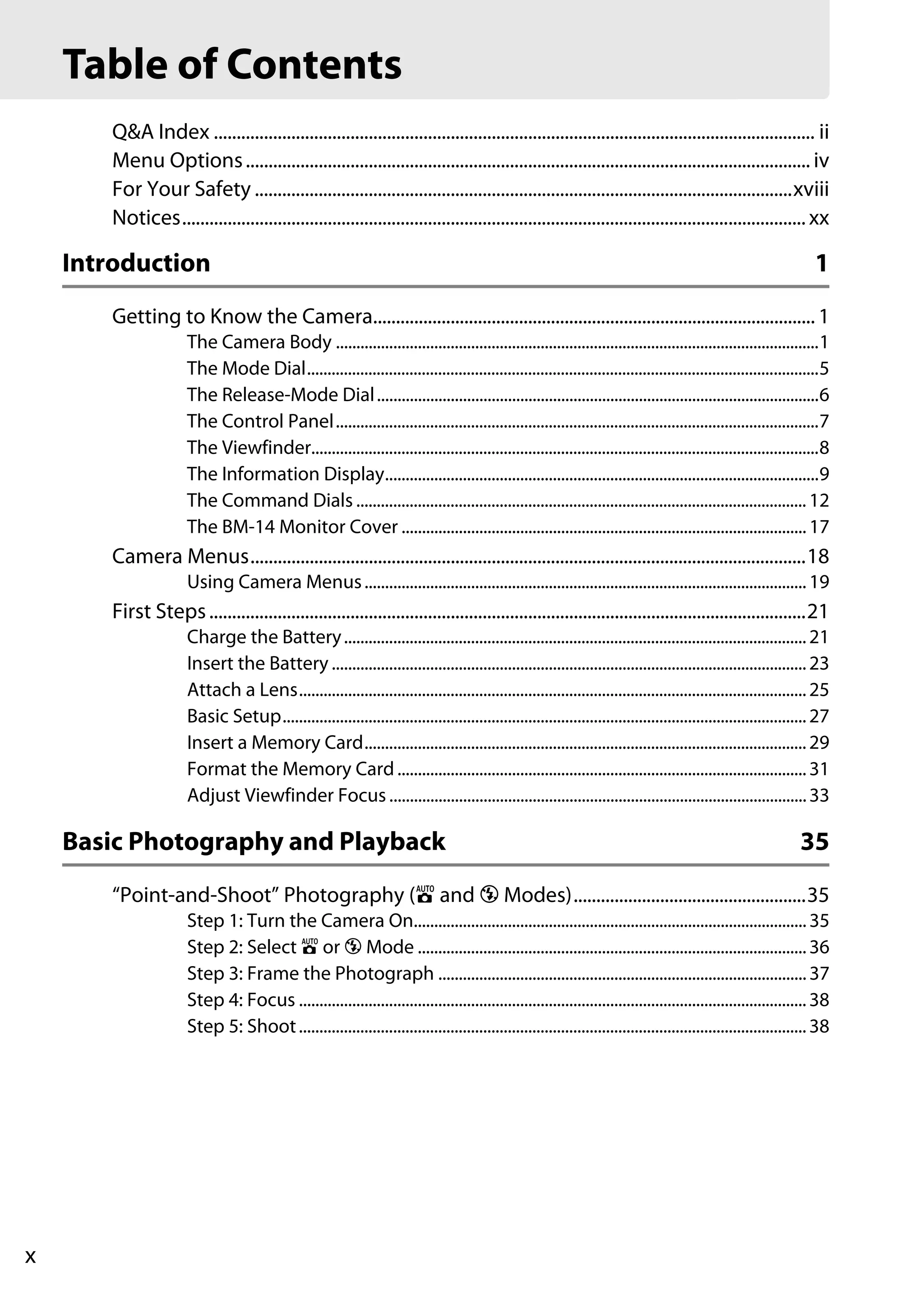 x
Q&A Index .................................................................................................................................... ii
Menu Options............................................................................................................................ iv
For Your Safety ......................................................................................................................xviii
Notices......................................................................................................................................... xx
Introduction 1
Getting to Know the Camera................................................................................................. 1
The Camera Body ......................................................................................................................1
The Mode Dial.............................................................................................................................5
The Release-Mode Dial............................................................................................................6
The Control Panel......................................................................................................................7
The Viewfinder............................................................................................................................8
The Information Display..........................................................................................................9
The Command Dials .............................................................................................................. 12
The BM-14 Monitor Cover ...................................................................................................17
Camera Menus..........................................................................................................................18
Using Camera Menus............................................................................................................19
First Steps...................................................................................................................................21
Charge the Battery.................................................................................................................21
Insert the Battery ....................................................................................................................23
Attach a Lens............................................................................................................................25
Basic Setup................................................................................................................................27
Insert a Memory Card............................................................................................................29
Format the Memory Card....................................................................................................31
Adjust Viewfinder Focus ......................................................................................................33
Basic Photography and Playback 35
“Point-and-Shoot” Photography (i and j Modes)...................................................35
Step 1: Turn the Camera On................................................................................................35
Step 2: Select i or j Mode ...............................................................................................36
Step 3: Frame the Photograph ..........................................................................................37
Step 4: Focus ............................................................................................................................38
Step 5: Shoot............................................................................................................................38
Table of Contents
 