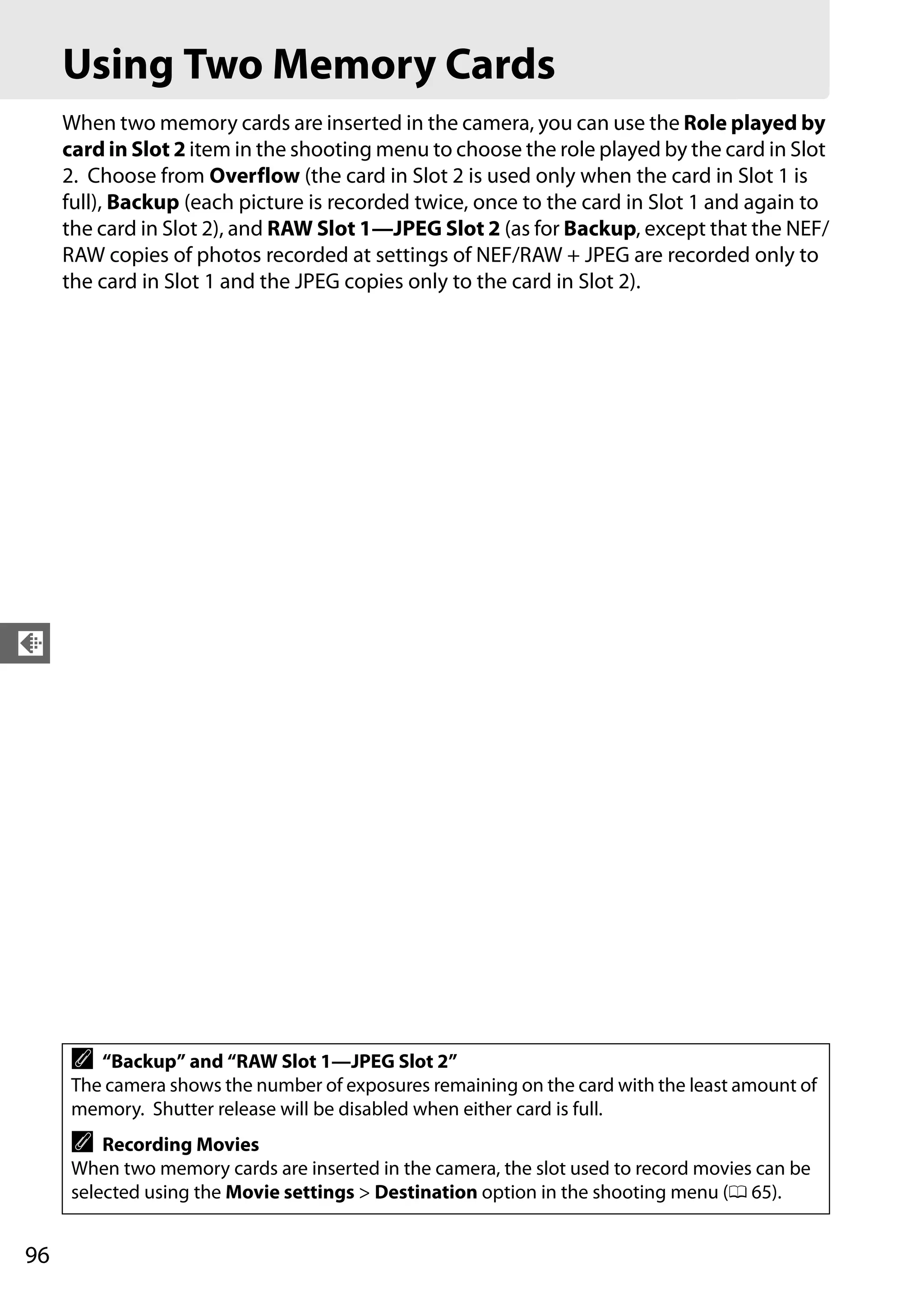 96
d
Using Two Memory Cards
When two memory cards are inserted in the camera, you can use the Role played by
card in Slot 2 item in the shooting menu to choose the role played by the card in Slot
2. Choose from Overflow (the card in Slot 2 is used only when the card in Slot 1 is
full), Backup (each picture is recorded twice, once to the card in Slot 1 and again to
the card in Slot 2), and RAW Slot 1—JPEG Slot 2 (as for Backup, except that the NEF/
RAW copies of photos recorded at settings of NEF/RAW + JPEG are recorded only to
the card in Slot 1 and the JPEG copies only to the card in Slot 2).
A “Backup” and “RAW Slot 1—JPEG Slot 2”
The camera shows the number of exposures remaining on the card with the least amount of
memory. Shutter release will be disabled when either card is full.
A Recording Movies
When two memory cards are inserted in the camera, the slot used to record movies can be
selected using the Movie settings > Destination option in the shooting menu (0 65).
 